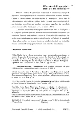 I Encontro de Pesquisadores
Iniciantes das Humanidades
129
Universidade Federal de Sergipe 21 a 24 de novembro de 2011 PET/UFS
O museu é um local de aprendizado, onde atitudes de dinamização e interação da
experiência cultural proporcionam a aquisição de conhecimentos de forma prazerosa.
Contudo, a comunicação de um museu depende da ―Museografia‖ para a troca de
informações entre a instituição e o público. Assim, é necessário que os profissionais de
uma instituição museológica ao trabalhar com termos específicos da Museologia
possam compreendê-los dentro de um corpus de sentido coletivo.
A discussão buscou apresentar os papéis e técnicas em curso na Museografia e
na Expografia apontando para uma profunda interdependência entre os conceitos que
mostram-se fluidos e intercambiantes. A criação de um dispositivo eletrônico, que
suprirá as necessidades de compreensão terminológica dos profissionais da Museologia
e áreas afins, auxiliará no desenvolvimento da interdisciplinaridade nas instituições
museais, padronizando a linguagem e tornando assim o trabalho mais eficiente.
5. Referências Bibliográficas
CURY, Marília Xavier . Novas perspectivas para a comunicação museológica e os
desafios da pesquisa de recepção em museus. In: Seminário de Investigação em
Museologia dos Países de Língua Portuguesa e Espanhola, 2010, Porto. Actas do I
Seminário de Investigação em Museologia dos Países de Língua Portuguesa e
Espanhola. Porto : Universidade do Porto, 2009. v. 1. pp. 269-279.
______. Oficina Expografia e Comunicação. 2008. [Slides em Powerpoint/ PDF, pp.1-
31]. Disponível em: <www.unifal-mg.edu.br> (Acesso em: 10/11/2011)
ENNES, Guimarães Elisa. A Narrativa na Exposição Museológica. [texto digitado
apresentado à disciplina de Pós-graduação em Design – O lugar do narrativo na mídia
visual: temporalidade paralela]. Rio de Janeiro: Pontifícia Universidade Católica do Rio
de Janeiro PUC-Rio, 2003. pp.1-9.
FERREIRA, Aurélio Buarque de Holanda. Miniaurélio Século XXI: o minidicionário
da Língua Portuguesa. Rio de Janeiro: Nova Fronteira, 2000.
FRANCO, Maria Ignez Mantovani. Processos e métodos de planejamento e
gerenciamento de exposições In: 3º Fórum Nacional de Museus. Planejamento e
organização de exposições (Parte II). 2008 [Slides em Powerpoint/ PDF, pp.1-31].
Disponível em:
<http://www.difusaocultural.ufrgs.br/admin/artigos/arquivos/Planejamentoeorganizacao
deexposicoes2.pdf> (Acesso em: 10/11/2011).
HAINARD, J. ―L‘expologie bien tempérée‖. Quaderns-e, nº 9, 2007a, Institut Català
d‘Antropologia. Disponível em:
 