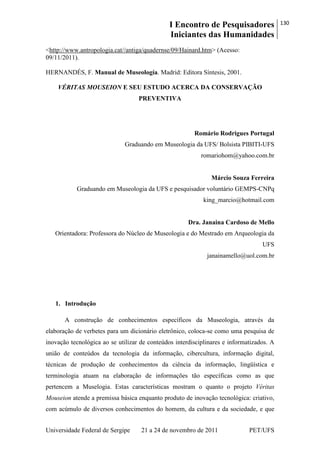 I Encontro de Pesquisadores
Iniciantes das Humanidades
130
Universidade Federal de Sergipe 21 a 24 de novembro de 2011 PET/UFS
<http://www.antropologia.cat//antiga/quadernse/09/Hainard.htm> (Acesso:
09/11/2011).
HERNANDÉS, F. Manual de Museología. Madrid: Editora Síntesis, 2001.
VÉRITAS MOUSEION E SEU ESTUDO ACERCA DA CONSERVAÇÃO
PREVENTIVA
Romário Rodrigues Portugal
Graduando em Museologia da UFS/ Bolsista PIBITI-UFS
romariohom@yahoo.com.br
Márcio Souza Ferreira
Graduando em Museologia da UFS e pesquisador voluntário GEMPS-CNPq
king_marcio@hotmail.com
Dra. Janaina Cardoso de Mello
Orientadora: Professora do Núcleo de Museologia e do Mestrado em Arqueologia da
UFS
janainamello@uol.com.br
1. Introdução
A construção de conhecimentos específicos da Museologia, através da
elaboração de verbetes para um dicionário eletrônico, coloca-se como uma pesquisa de
inovação tecnológica ao se utilizar de conteúdos interdisciplinares e informatizados. A
união de conteúdos da tecnologia da informação, cibercultura, informação digital,
técnicas de produção de conhecimentos da ciência da informação, lingüística e
terminologia atuam na elaboração de informações tão específicas como as que
pertencem a Muselogia. Estas características mostram o quanto o projeto Véritas
Mouseion atende a premissa básica enquanto produto de inovação tecnológica: criativo,
com acúmulo de diversos conhecimentos do homem, da cultura e da sociedade, e que
 