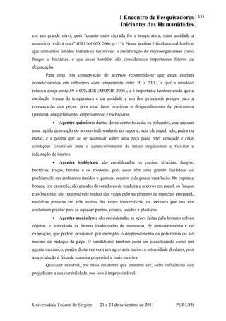 I Encontro de Pesquisadores
Iniciantes das Humanidades
133
Universidade Federal de Sergipe 21 a 24 de novembro de 2011 PET/UFS
em um grande nível, pois ―quanto mais elevada for a temperatura, mais umidade a
atmosfera poderá reter‖ (DRUMOND, 2006. p.113). Nesse sentido é fundamental lembrar
que ambientes úmidos tornam-se favoráveis a proliferação de microorganismos como
fungos e bactérias, e que esses também são considerados importantes fatores de
degradação.
Para uma boa conservação de acervos recomenda-se que estes estejam
acondicionados em ambientes com temperatura entre 20 a 23°C, e que a umidade
relativa esteja entre 50 e 60% (DRUMOND, 2006), e é importante lembrar ainda que a
oscilação brusca da temperatura e da umidade é um dos principais perigos para a
conservação das peças, pois esse fator ocasiona o desprendimento da policromia
(pintura), craquelamento, empenamento e rachaduras.
Agentes químicos: dentro desse contexto estão os poluentes, que causam
uma rápida destruição do acervo independente do suporte, seja ele papel, tela, pedra ou
metal; e a poeira que ao se acumular sobre uma peça pode reter umidade e criar
condições favoráveis para o desenvolvimento de micro organismos e facilitar a
infestação de insetos.
Agentes biológicos: são considerados os cupins, térmitas, fungos,
bactérias, traças, baratas e os roedores, pois esses têm uma grande facilidade de
proliferação em ambientes úmidos e quentes, escuros e de pouca ventilação. Os cupins e
brocas, por exemplo, são grandes devoradores de madeira e acervos em papel, os fungos
e as bactérias são responsáveis muitas das vezes pelo surgimento de manchas em papel,
madeiras pinturas em tela muitas das vezes irreversíveis, os roedores por sua vez
costumam picotar para se aquecer papéis, couros, tecidos e plásticos.
Agentes mecânicos: são consideradas as ações feitas pelo homem sob os
objetos, e, sobretudo as formas inadequadas de manuseio, de armazenamento e de
exposição, que podem ocasionar, por exemplo, o desprendimento da policromia ou até
mesmo de pedaços da peça. O vandalismo também pode ser classificando como um
agente mecânico, porém desta vez com um agravante maior: a intensidade do dano, pois
a depredação é feita de maneira proposital e mais incisiva.
Qualquer material, por mais resistente que aparente ser, sofre influências que
prejudicam a sua durabilidade, por isso é imprescindível:
 