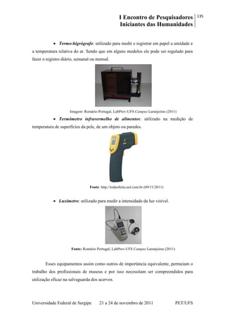 I Encontro de Pesquisadores
Iniciantes das Humanidades
135
Universidade Federal de Sergipe 21 a 24 de novembro de 2011 PET/UFS
Termo-higrógrafo: utilizado para medir e registrar em papel a umidade e
a temperatura relativa do ar. Sendo que em alguns modelos ele pode ser regulado para
fazer o registro diário, semanal ou mensal.
Imagem: Romário Portugal, LabPrev-UFS Campus Laranjeiras (2011)
Termômetro infravermelho de alimentos: utilizado na medição de
temperatura de superfícies da pele, de um objeto ou paredes.
Fonte: http://todaoferta.uol.com.br (09/11/2011)
Luxímetro: utilizado para medir a intensidade da luz visível.
Fonte: Romário Portugal, LabPrev-UFS Campus Laranjeiras (2011)
Esses equipamentos assim como outros de importáncia equivalente, permeiam o
trabalho dos profissionais de museus e por isso necessitam ser compreendidos para
utilização eficaz na salvaguarda dos acervos.
 