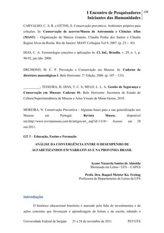 I Encontro de Pesquisadores
Iniciantes das Humanidades
138
Universidade Federal de Sergipe 21 a 24 de novembro de 2011 PET/UFS
CARVALHO, C. S. R. e GÜTHS, S. Conservação preventiva: Ambientes próprios para
coleções. In: Conservação de acervos/Museu de Astronomia e Ciências Afins
(MAST) – Organização de Marcos Granato, Claudia Penha dos Santos e Cláudia
Regina Alves da Rocha. Rio de Janeiro: MAST Colloquia Vol 9, 2007. (p. 25 ‒ 43)
DIAS, C. A. Terminologia conceitos e aplicações In: Ci. Inf., Brasília, v. 29, n. 1, p.
90-92, jan./abr. 2000.
DRUMOND, M. C. P. Prevenção e Conservação em Museus. In: Caderno de
diretrizes museológicas I. Belo Horizonte: 2° Edição, 2006. (p. 107 – 133).
__________; TEIXEIRA, R; DIAS, T. C. S; MELO, L. L. A. Gestão de Segurança e
Conservação em Museus: Caderno 01. Belo Horizonte: Secretaria de Estado de
Cultura/Superintendência de Museus e Artes Visuais de Minas Gerais, 2010.
MOREIRA, N. Conservação Preventiva - Algumas bases para a sua generalização nos
Museus em Portugal. Revista Museu. disponível
em:http://www.revistamuseu.com.br/artigos/art_.asp?id=1118> Acesso: em 28
out.2011.
GT 3 – Educação, Ensino e Formação
ANÁLISE DA CONVERGÊNCIA ENTRE O DESEMPENHO DE
ALFABETIZANDOS EM NARRATIVAS E NA PROVINHA BRASIL
Ayane Nazarela Santos de Almeida
Mestranda em Letras / UFS – CAPES
Profa. Dra. Raquel Meister Ko. Freitag
Professora do Departamento de Letras da UFS
introdução
O histórico educacional brasileiro é marcado pela falta de investimentos e de
ações concretas que favoreçam a aprendizagem da leitura e da escrita, adiando o
 