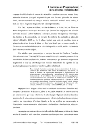 I Encontro de Pesquisadores
Iniciantes das Humanidades
139
Universidade Federal de Sergipe 21 a 24 de novembro de 2011 PET/UFS
processo de alfabetização da população. A família, a escola e o governo sempre foram
apontados como os principais responsáveis por esse fracasso, podendo, da mesma
forma, em uma somatória de esforços, mudar o rumo dessa história. Nesse sentido, a
cada ano novos programas de governo têm sido implementados.
Em 2007, o governo federal, através do Decreto nº 6.094, lança o Plano de
Metas Compromisso Todos pela Educação, que consiste ―na conjugação dos esforços
da União, Estados, Distrito Federal e Municípios, atuando em regime de colaboração,
das famílias e da comunidade, em proveito da melhoria da qualidade da educação
básica‖ (BRASIL, 2007, p. 1). O plano institui uma série de medidas, como a
alfabetização até os 8 anos de idade e a Provinha Brasil, para reverter o quadro do
fracasso escolar atribuindo à educação a devida importância social, política e econômica
para o desenvolvimento do país.
Em adesão a esse compromisso, o Instituto Nacional de Estudos e Pesquisas
Educacionais Anísio Teixeira (INEP), entre uma série de ações voltadas para a melhoria
na qualidade da educação brasileira, instituiu uma avaliação que permitisse ao professor
diagnosticar o nível de alfabetização das crianças matriculadas no segundo ano de
escolarização das escolas públicas brasileiras, a Provinha Brasil.
Essa avaliação é uma importante ação desenvolvida no intuito de atender às
demandas por informações sobre o nível de alfabetização das crianças, de
forma a subsidiar as intervenções pedagógicas e administrativas que
concorram para o sucesso do ensino e aprendizagem. [...] A intenção desse
instrumento é a de possibilitar o desenvolvimento de práticas pedagógicas
que alcancem níveis mais satisfatórios de alfabetização e letramento do que
aqueles apresentados atualmente nas escolas do país. [...] Por meio da análise
dos resultados da avaliação é possível responder, dentre outras, algumas
questões sobre o processo de ensino e aprendizagem da língua escrita pelas
crianças, sobretudo no que tange à leitura. (BRASIL, 2011c, p. 3-5)
O projeto Ler + Sergipe: leitura para o letramento e cidadania, financiado pelo
Programa Observatório da Educação, edital no
38/2010/CAPES/INEP, também consiste
em uma iniciativa que visa a valorização da alfabetização. O projeto objetiva identificar
a concepção de leitura subjacente aos documentos oficiais, indicadores de desempenho,
matrizes de competência (Provinha Brasil), a fim de verificar as convergências e
divergências e como estas estão relacionadas e influenciam a habilidade de leitura do
estudante.
A pesquisa que estamos desenvolvendo está vinculada a este projeto e através da
análise de narrativas orais e escritas, buscamos contribuir para uma compreensão ainda
 