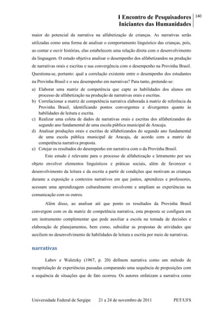 I Encontro de Pesquisadores
Iniciantes das Humanidades
140
Universidade Federal de Sergipe 21 a 24 de novembro de 2011 PET/UFS
maior do potencial da narrativa na alfabetização de crianças. As narrativas serão
utilizadas como uma forma de analisar o comportamento linguístico das crianças, pois,
ao contar e ouvir histórias, elas estabelecem uma relação direta com o desenvolvimento
da linguagem. O estudo objetiva analisar o desempenho dos alfabetizandos na produção
de narrativas orais e escritas e sua convergência com o desempenho na Provinha Brasil.
Questiona-se, portanto: qual a correlação existente entre o desempenho dos estudantes
na Provinha Brasil e o seu desempenho em narrativas? Para tanto, pretende-se:
a) Elaborar uma matriz de competência que capte as habilidades dos alunos em
processo de alfabetização na produção de narrativas orais e escritas.
b) Correlacionar a matriz de competência narrativa elaborada à matriz de referência da
Provinha Brasil, identificando pontos convergentes e divergentes quanto às
habilidades de leitura e escrita.
c) Realizar uma coleta de dados de narrativas orais e escritas dos alfabetizandos do
segundo ano fundamental de uma escola pública municipal de Aracaju.
d) Analisar produções orais e escritas de alfabetizandos do segundo ano fundamental
de uma escola pública municipal de Aracaju, de acordo com a matriz de
competência narrativa proposta.
e) Cotejar os resultados do desempenho em narrativa com o da Provinha Brasil.
Este estudo é relevante para o processo de alfabetização e letramento por seu
objeto envolver elementos linguísticos e práticas sociais, além de favorecer o
desenvolvimento da leitura e da escrita a partir de condições que motivam as crianças
durante a exposição a contextos narrativos em que juntos, aprendizes e professores,
acessam uma aprendizagem culturalmente envolvente e ampliam as experiências na
comunicação com os outros.
Além disso, ao analisar até que ponto os resultados da Provinha Brasil
convergem com os da matriz de competência narrativa, esta proposta se configura em
um instrumento complementar que pode auxiliar a escola na tomada de decisões e
elaboração de planejamentos, bem como, subsidiar as propostas de atividades que
auxiliem no desenvolvimento de habilidades de leitura e escrita por meio de narrativas.
narrativas
Labov e Waletzky (1967, p. 20) definem narrativa como um método de
recapitulação de experiências passadas comparando uma sequência de proposições com
a sequência de situações que de fato ocorreu. Os autores enfatizam a narrativa como
 