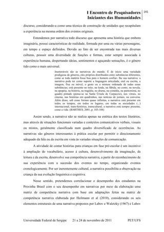 I Encontro de Pesquisadores
Iniciantes das Humanidades
141
Universidade Federal de Sergipe 21 a 24 de novembro de 2011 PET/UFS
discurso, considerando-a como uma técnica de construção de unidades que recapitulam
a experiência na mesma ordem dos eventos originais.
Entendemos por narrativa todo discurso que apresenta uma história que embora
imaginária, possui características de realidade, formada por uma ou várias personagens,
em tempo e espaço definidos. Devido ao fato de ser encontrada nas mais diversas
culturas, possuir uma diversidade de funções e formas, estar sempre associada à
experiência humana, despertando ideias, sentimentos e aguçando sensações, é o gênero
tido como o mais universal.
Inumeráveis são as narrativas do mundo. É de início uma variedade
prodigiosa de gêneros, eles próprios distribuídos entre substâncias diferentes,
como se toda matéria fosse boa para o homem confiar- lhe sua narrativa: a
narrativa pode ter como suporte a linguagem articulada, oral ou escrita, a
imagem, fixa ou móvel, o gesto ou a mistura ordenada de todas essas
substâncias; está presente no mito, na lenda, na fábula, no conto, na novela,
na epopéia, na história, na tragédia, no drama, na comédia, na pantomima, no
quadro pintado (pense-se na Santa Úrsula de Carpaccio), nos vitrais, no
cinema, nas histórias em quadrinhos, nas notícias de jornais, na conversa.
Além disso, sob essas formas quase infinitas, a narrativa está presente em
todos os tempos, em todos os lugares, em todas as sociedades (...)
internacional, trans-histórica, transcultural, a narrativa está sempre presente,
como a vida. (BARTHES, 2001, p. 103-104)
Assim sendo, a narrativa não se realiza apenas na estética dos textos literários,
mas através de situações funcionais variadas e contextos comunicativos verbais, visuais
ou mistos, geralmente classificada num quadro diversificado de ocorrências. As
narrativas são gêneros interessantes à prática escolar por permitir o direcionamento
adequado da fala ou da escrita em vista às variadas situações de comunicação.
A atividade de contar histórias para crianças em fase pré-escolar é um incentivo
à ampliação do vocabulário, acesso à cultura, desenvolvimento da imaginação, da
leitura e da escrita, desenvolve sua competência narrativa, a partir do reconhecimento de
sua experiência com a sucessão dos eventos no tempo, organizando eventos
cronologicamente. Por ser inerentemente cultural, a narrativa possibilita a observação na
criança da sua evolução linguística e cognitiva.
Nesse sentido, pretendemos correlacionar o desempenho dos estudantes na
Provinha Brasil com o seu desempenho em narrativas por meio da elaboração uma
matriz de competência narrativa com base em adaptações feitas na matriz de
competência narrativa elaborada por Heilmann et al (2010), considerando os seis
elementos estruturais de uma narrativa propostos por Labov e Waletzky (1967) e Labov
 