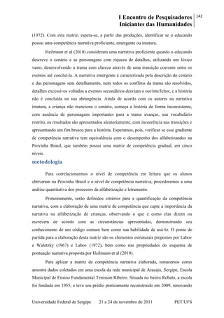 I Encontro de Pesquisadores
Iniciantes das Humanidades
142
Universidade Federal de Sergipe 21 a 24 de novembro de 2011 PET/UFS
(1972). Com esta matriz, espera-se, a partir das produções, identificar se o educando
possui uma competência narrativa proficiente, emergente ou imatura.
Heilmann et al (2010) consideram uma narrativa proficiente quando o educando
descreve o cenário e as personagens com riqueza de detalhes, utilizando um léxico
vasto, desenvolvendo a trama com clareza através de uma transição coerente entre os
eventos até concluí-la. A narrativa emergente é caracterizada pela descrição do cenário
e das personagens sem detalhamento, nem todos os conflitos da trama são resolvidos,
detalhes excessivos voltados a eventos secundários desviam o ouvinte/leitor, e a história
não é concluída na sua abrangência. Ainda de acordo com os autores na narrativa
imatura, a criança não menciona o cenário, começa a história de forma inconsistente,
com ausência de personagens importantes para a trama avançar, usa vocabulário
restrito, os resultados são apresentados aleatoriamente, com incoerência nas transições e
apresentando um fim brusco para a história. Esperamos, pois, verificar se esse gradiente
de competência narrativa tem equivalência com o desempenho dos alfabetizandos na
Provinha Brasil, que também possui uma matriz de competência gradual, em cinco
níveis.
metodologia
Para correlacionarmos o nível de competência em leitura que os alunos
obtiveram na Provinha Brasil e o nível de competência narrativa, procederemos a uma
análise quantitativa dos processos de alfabetização e letramento.
Primeiramente, serão definidos critérios para a quantificação da competência
narrativa, com a elaboração de uma matriz de competência que capte a importância da
narrativa na alfabetização de crianças, observando o que e como elas dizem ou
escrevem de acordo com as circunstâncias apresentadas, demonstrando seu
conhecimento de um código comum bem como sua habilidade de usá-lo. O ponto de
partida para a elaboração desta matriz são os elementos estruturais propostos por Labov
e Waletzky (1967) e Labov (1972), bem como nas propriedades do esquema de
pontuação narrativa proposta por Heilmann et al (2010).
Para aplicar a matriz de competência narrativa elaborada, tomaremos como
amostra dados coletados em uma escola da rede municipal de Aracaju, Sergipe, Escola
Municipal de Ensino Fundamental Tenisson Ribeiro. Situada no bairro Robalo, a escola
foi fundada em 1955, e teve seu prédio praticamente reconstruído em 2009, renovando
 