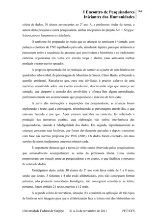 I Encontro de Pesquisadores
Iniciantes das Humanidades
144
Universidade Federal de Sergipe 21 a 24 de novembro de 2011 PET/UFS
coleta de dados, 30 alunos pertencentes ao 2º ano A, a professora titular da turma, a
autora desta pesquisa e outra pesquisadora, ambas integrantes do projeto Ler + Sergipe:
leitura para o letramento e cidadania.
O ambiente foi preparado de modo que as crianças se sentissem à vontade, com
pedaços coloridos de TNT espalhados pela sala, simulando tapetes, para que deitassem e
pensassem sobre a sequência de gravuras que constituíam a historinha e as tradicionais
carteiras organizadas em volta, em círculo largo e aberto, caso achassem melhor
produzir o texto escrito sentados.
A proposta apresentada foi de produção de narrativas a partir de uma história em
quadrinhos não-verbal, da personagem de Maurício de Sousa, Chico Bento, enfocando a
questão ambiental. Ressalta-se que, para esta atividade, é preciso valer-se de uma
narrativa constituída sobre um evento envolvente, descrevendo algo que mereça ser
contado, que desperte a atenção dos envolvidos e ofereça-lhes algum aprendizado,
preferencialmente um acontecimento que proporcione o máximo de bem-estar.
A partir das motivações e inquisições das pesquisadoras, as crianças foram
explorando o texto: qual a abordagem, reconhecendo as personagens envolvidas, o que
estavam fazendo e por que. Após estarem inseridos no contexto, foi solicitada a
produção das narrativas escritas, cuja elaboração não sofreu interferência das
pesquisadoras, visando à fidedignidade dos dados. Em seguida, espontaneamente as
crianças contaram suas histórias, que foram devidamente gravadas e depois transcritas
com base nas normas propostas por Preti (2006). Os dados foram coletados em duas
sessões de aproximadamente quarenta minutos cada.
É importante destacar que a turma já vinha sendo observada pelas pesquisadoras
que semanalmente acompanharam as aulas da professora titular. Estas visitas
promoveram um vínculo entre as pesquisadoras e os alunos, o que facilitou o processo
de coleta de dados.
Participaram desta coleta 30 alunos do 2º ano com faixa etária de 7 a 8 anos,
sendo que destes, 5 faltaram e 4 não estão alfabetizados, pois não conseguem formar
palavras, não possuem consciência fonológica, não conseguem reconhecer as letras;
portanto, foram obtidos 21 textos escritos e 12 orais.
A segunda coleta de narrativas, situação (b), consistirá na aplicação de três tipos
de histórias sem imagens para que o alfabetizando faça a leitura oral das historinhas no
 