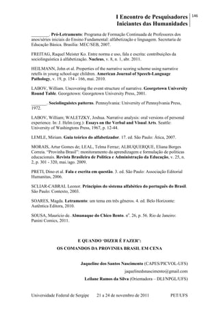 I Encontro de Pesquisadores
Iniciantes das Humanidades
146
Universidade Federal de Sergipe 21 a 24 de novembro de 2011 PET/UFS
________. Pró-Letramento: Programa de Formação Continuada de Professores dos
anos/séries iniciais do Ensino Fundamental: alfabetização e linguagem. Secretaria de
Educação Básica. Brasília: MEC/SEB, 2007.
FREITAG, Raquel Meister Ko. Entre norma e uso, fala e escrita: contribuições da
sociolinguística à alfabetização. Nucleus, v. 8, n. 1, abr. 2011.
HEILMANN, John et al. Properties of the narrative scoring scheme using narrative
retells in young school-age children. American Journal of Speech-Language
Pathology, v. 19, p. 154 - 166, mai. 2010.
LABOV, William. Uncovering the event structure of narrative. Georgetown University
Round Table. Georgetown: Georgetown University Press, 2001.
_______. Sociolinguistcs patterns. Pennsylvania: University of Pennsylvania Press,
1972.
LABOV, William; WALETZKY, Joshua. Narrative analysis: oral versions of personal
experience. In: J. Helm (org.): Essays on the Verbal and Visual Arts. Seattle:
University of Washingtons Press, 1967, p. 12-44.
LEMLE, Miriam. Guia teórico do alfabetizador. 17. ed. São Paulo: Ática, 2007.
MORAIS, Artur Gomes de; LEAL, Telma Ferraz; ALBUQUERQUE, Eliana Borges
Correia. ―Provinha Brasil‖: monitoramento da aprendizagem e formulação de políticas
educacionais. Revista Brasileira de Política e Administração da Educação, v. 25, n.
2, p. 301 - 320, mai./ago. 2009.
PRETI, Dino et al. Fala e escrita em questão. 3. ed. São Paulo: Associação Editorial
Humanitas, 2006.
SCLIAR-CABRAL Leonor. Princípios do sistema alfabético do português do Brasil.
São Paulo: Contexto, 2003.
SOARES, Magda. Letramento: um tema em três gêneros. 4. ed. Belo Horizonte:
Autêntica Editora, 2010.
SOUSA, Maurício de. Almanaque do Chico Bento. no
. 26, p. 56. Rio de Janeiro:
Panini Comics, 2011.
E QUANDO „DIZER É FAZER‟:
OS COMANDOS DA PROVINHA BRASIL EM CENA
Jaqueline dos Santos Nascimento (CAPES/PICVOL-UFS)
jaquelinedsnascimento@gmail.com
Leilane Ramos da Silva (Orientadora – DLI/NPGL/UFS)
 