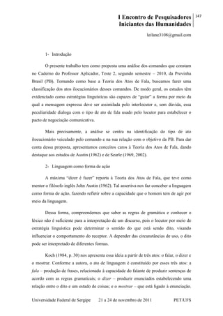 I Encontro de Pesquisadores
Iniciantes das Humanidades
147
Universidade Federal de Sergipe 21 a 24 de novembro de 2011 PET/UFS
leilane3108@gmail.com
1- Introdução
O presente trabalho tem como proposta uma análise dos comandos que constam
no Caderno do Professor Aplicador, Teste 2, segundo semestre – 2010, da Provinha
Brasil (PB). Tomando como base a Teoria dos Atos de Fala, buscamos fazer uma
classificação dos atos ilocucionários desses comandos. De modo geral, os estudos têm
evidenciado como estratégias linguísticas são capazes de ―guiar‖ a forma por meio da
qual a mensagem expressa deve ser assimilada pelo interlocutor e, sem dúvida, essa
peculiaridade dialoga com o tipo de ato de fala usado pelo locutor para estabelecer o
pacto de negociação comunicativa.
Mais precisamente, a análise se centra na identificação do tipo de ato
ilocucionário veiculado pelo comando e na sua relação com o objetivo da PB. Para dar
conta dessa proposta, apresentamos conceitos caros à Teoria dos Atos de Fala, dando
destaque aos estudos de Austin (1962) e de Searle (1969, 2002).
2- Linguagem como forma de ação
A máxima ―dizer é fazer‖ reporta à Teoria dos Atos de Fala, que teve como
mentor o filósofo inglês John Austin (1962). Tal assertiva nos faz conceber a linguagem
como forma de ação, fazendo refletir sobre a capacidade que o homem tem de agir por
meio da linguagem.
Dessa forma, compreendemos que saber as regras de gramática e conhecer o
léxico não é suficiente para a interpretação de um discurso, pois o locutor por meio de
estratégia linguística pode determinar o sentido do que está sendo dito, visando
influenciar o comportamento do receptor. A depender das circunstâncias de uso, o dito
pode ser interpretado de diferentes formas.
Koch (1984, p. 30) nos apresenta essa ideia a partir de três atos: o falar, o dizer e
o mostrar. Conforme a autora, o ato de linguagem é constituído por esses três atos: a
fala – produção de frases, relacionado à capacidade do falante de produzir sentenças de
acordo com as regras gramaticais; o dizer – produzir enunciados estabelecendo uma
relação entre o dito e um estado de coisas; e o mostrar – que está ligado à enunciação.
 