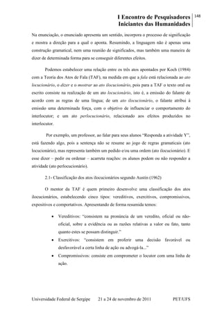 I Encontro de Pesquisadores
Iniciantes das Humanidades
148
Universidade Federal de Sergipe 21 a 24 de novembro de 2011 PET/UFS
Na enunciação, o enunciado apresenta um sentido, incorpora o processo de significação
e mostra a direção para a qual o aponta. Resumindo, a linguagem não é apenas uma
construção gramatical, nem uma reunião de significados, mas também uma maneira de
dizer de determinada forma para se conseguir diferentes efeitos.
Podemos estabelecer uma relação entre os três atos apontados por Koch (1984)
com a Teoria dos Atos de Fala (TAF), na medida em que a fala está relacionada ao ato
locucionário, o dizer e o mostrar ao ato ilocucionário, pois para a TAF o texto oral ou
escrito consiste na realização de um ato locucionário, isto é, a emissão do falante de
acordo com as regras de uma língua; de um ato ilocucionário, o falante atribui à
emissão uma determinada força, com o objetivo de influenciar o comportamento do
interlocutor; e um ato perlocucionário, relacionado aos efeitos produzidos no
interlocutor.
Por exemplo, um professor, ao falar para seus alunos ―Responda a atividade Y‖,
está fazendo algo, pois a sentença não se resume ao jogo de regras gramaticais (ato
locucionário), mas representa também um pedido e/ou uma ordem (ato ilocucionário). E
esse dizer – pedir ou ordenar – acarreta reações: os alunos podem ou não responder a
atividade (ato perlocucionário).
2.1- Classificação dos atos ilocucionários segundo Austin (1962)
O mentor da TAF é quem primeiro desenvolve uma classificação dos atos
ilocucionários, estabelecendo cinco tipos: vereditivos, exercitivos, compromissivos,
expositivos e comportativos. Apresentando de forma resumida temos:
Vereditivos: ―consistem na pronúncia de um veredito, oficial ou não-
oficial, sobre a evidência ou as razões relativas a valor ou fato, tanto
quanto estes se possam distinguir.‖
Exercitivos: ―consistem em proferir uma decisão favorável ou
desfavorável a certa linha de ação ou advogá-la...‖
Compromissivos: consiste em comprometer o locutor com uma linha de
ação.
 