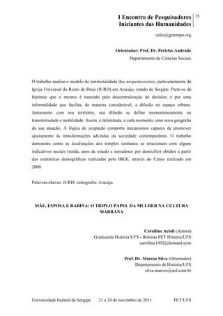 I Encontro de Pesquisadores
Iniciantes das Humanidades
15
Universidade Federal de Sergipe 21 a 24 de novembro de 2011 PET/UFS
celio@getempo.org
Orientador: Prof. Dr. Péricles Andrade
Departamento de Ciências Sociais
O trabalho analisa o modelo de territorialidade dos neopentecostais, particularmente da
Igreja Universal do Reino de Deus (IURD) em Aracaju, estado de Sergipe. Parte-se da
hipótese que o mesmo é marcado pela descentralização de decisões e por uma
informalidade que facilita, de maneira considerável, a difusão no espaço urbano.
Juntamente com seu território, sua difusão se define momentaneamente na
transitoriedade e mobilidade. Assim, é delimitada, a cada momento, uma nova geografia
da sua atuação. A lógica de ocupação comporta mecanismos capazes de promover
ajustamento às transformações advindas da sociedade contemporânea. O trabalho
demonstra como as localizações dos templos iurdianos se relacionam com alguns
indicativos sociais (renda, anos de estudo e moradores por domicílio) obtidos a partir
das estatísticas demográficas realizadas pelo IBGE, através do Censo realizado em
2000.
Palavras-chaves: IURD; cartografia; Aracaju.
MÃE, ESPOSA E RABINA: O TRIPLO PAPEL DA MULHER NA CULTURA
MARRANA
Carolline Acioli (Autora)
Graduanda História/UFS - Bolsista PET História/UFS
carolline1992@hotmail.com
Prof. Dr. Marcos Silva (Orientador)
Departamento de História/UFS
silva.marcos@uol.com.br
 