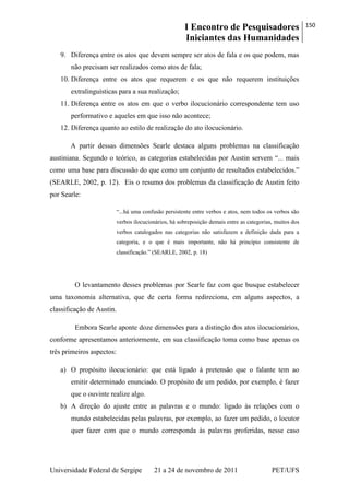 I Encontro de Pesquisadores
Iniciantes das Humanidades
150
Universidade Federal de Sergipe 21 a 24 de novembro de 2011 PET/UFS
9. Diferença entre os atos que devem sempre ser atos de fala e os que podem, mas
não precisam ser realizados como atos de fala;
10. Diferença entre os atos que requerem e os que não requerem instituições
extralinguísticas para a sua realização;
11. Diferença entre os atos em que o verbo ilocucionário correspondente tem uso
performativo e aqueles em que isso não acontece;
12. Diferença quanto ao estilo de realização do ato ilocucionário.
A partir dessas dimensões Searle destaca alguns problemas na classificação
austiniana. Segundo o teórico, as categorias estabelecidas por Austin servem ―... mais
como uma base para discussão do que como um conjunto de resultados estabelecidos.‖
(SEARLE, 2002, p. 12). Eis o resumo dos problemas da classificação de Austin feito
por Searle:
―...há uma confusão persistente entre verbos e atos, nem todos os verbos são
verbos ilocucionários, há sobreposição demais entre as categorias, muitos dos
verbos catalogados nas categorias não satisfazem a definição dada para a
categoria, e o que é mais importante, não há princípio consistente de
classificação.‖ (SEARLE, 2002, p. 18)
O levantamento desses problemas por Searle faz com que busque estabelecer
uma taxonomia alternativa, que de certa forma redireciona, em alguns aspectos, a
classificação de Austin.
Embora Searle aponte doze dimensões para a distinção dos atos ilocucionários,
conforme apresentamos anteriormente, em sua classificação toma como base apenas os
três primeiros aspectos:
a) O propósito ilocucionário: que está ligado à pretensão que o falante tem ao
emitir determinado enunciado. O propósito de um pedido, por exemplo, é fazer
que o ouvinte realize algo.
b) A direção do ajuste entre as palavras e o mundo: ligado às relações com o
mundo estabelecidas pelas palavras, por exemplo, ao fazer um pedido, o locutor
quer fazer com que o mundo corresponda às palavras proferidas, nesse caso
 