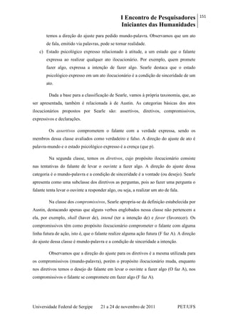I Encontro de Pesquisadores
Iniciantes das Humanidades
151
Universidade Federal de Sergipe 21 a 24 de novembro de 2011 PET/UFS
temos a direção do ajuste para pedido mundo-palavra. Observamos que um ato
de fala, emitido via palavras, pode se tornar realidade.
c) Estado psicológico expresso relacionado à atitude, a um estado que o falante
expressa ao realizar qualquer ato ilocucionário. Por exemplo, quem promete
fazer algo, expressa a intenção de fazer algo. Searle destaca que o estado
psicológico expresso em um ato ilocucionário é a condição de sinceridade de um
ato.
Dada a base para a classificação de Searle, vamos à própria taxonomia, que, ao
ser apresentada, também é relacionada à de Austin. As categorias básicas dos atos
ilocucionários propostos por Searle são: assertivos, diretivos, compromissivos,
expressivos e declarações.
Os assertivos comprometem o falante com a verdade expressa, sendo os
membros dessa classe avaliados como verdadeiro e falso. A direção do ajuste de ato é
palavra-mundo e o estado psicológico expresso é a crença (que p).
Na segunda classe, temos os diretivos, cujo propósito ilocucionário consiste
nas tentativas do falante de levar o ouvinte a fazer algo. A direção do ajuste dessa
categoria é o mundo-palavra e a condição de sinceridade é a vontade (ou desejo). Searle
apresenta como uma subclasse dos diretivos as perguntas, pois ao fazer uma pergunta o
falante tenta levar o ouvinte a responder algo, ou seja, a realizar um ato de fala.
Na classe dos compromissivos, Searle apropria-se da definição estabelecida por
Austin, destacando apenas que alguns verbos englobados nessa classe não pertencem a
ela, por exemplo, shall (haver de), intend (ter a intenção de) e favor (favorecer). Os
compromissivos têm como propósito ilocucionário comprometer o falante com alguma
linha futura de ação, isto é, que o falante realize alguma ação futura (F faz A). A direção
do ajuste dessa classe é mundo-palavra e a condição de sinceridade a intenção.
Observamos que a direção do ajuste para os diretivos é a mesma utilizada para
os compromissivos (mundo-palavra), porém o propósito ilocucionário muda, enquanto
nos diretivos temos o desejo do falante em levar o ouvinte a fazer algo (O faz A), nos
compromissivos o falante se compromete em fazer algo (F faz A).
 