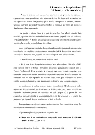 I Encontro de Pesquisadores
Iniciantes das Humanidades
152
Universidade Federal de Sergipe 21 a 24 de novembro de 2011 PET/UFS
A quarta classe a dos expressivos, que têm como propósito ilocucionário
expressar um estado psicológico, não apresenta direção do ajuste, pois ao realizar um
ato expressivo o falante não pretende que o mundo corresponda às palavras, nem está
tentando fazer com que as palavras correspondam ao mundo, o que temos em atos deste
tipo é uma verdade pressuposta.
A quinta e última classe é a das declarações. Esta classe, quando bem
sucedida, apresenta uma correspondência entre o conteúdo proposicional e a realidade,
o ―dizer faz existir‖. A direção do ajuste para essa classe é tanto palavra-mundo quanto
mundo-palavra, e não há condição de sinceridade.
Após essa breve apresentação da classificação dos atos ilocucionários em Austin
e em Searle, eis a análise/classificação dos comandos da PB. Tomaremos como base a
classificação de Searle, pois julgamos ser a mais adequada para o nosso estudo.
3- Classificação dos comandos da Provinha Brasil
A PB é uma forma de avaliação instituída pelo Ministério da Educação – MEC
para verificar o nível de leitura e letramento dos alunos que cursam o segundo ano do
Ensino Fundamental. Essa avaliação é composta por vinte e quatro questões com
comandos que constam apenas no caderno do professor/aplicador. Este faz a leitura dos
comandos em voz alta repetindo no máximo duas vezes, pois o caderno do aluno
contém apenas as alternativas e em alguns casos textos e/ou uma pequena pergunta.
Ao realizarmos a análise notamos que os comandos da PB são caracterizados
segundo os tipos de atos de fala destacados em Searle (1969, 2002) como diretivos. Os
comandos analisados podem ser divididos em dois grupos: a) o grupo das não
perguntas, que corresponde a aproximadamente 66% da avalição; b) o grupo das
perguntas que equivale à aproximadamente 34% da avaliação.
Por questões espaciotemporais apresentamos apenas dois exemplos do grupo das
não perguntas e um exemplo das perguntas.
Alguns exemplos do grupo das não perguntas são:
(1) Faça um X no quadradinho do desenho onde aparecem SOMENTE
letras. (BRASIL, 2010, p. 12)
 