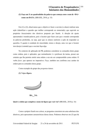 I Encontro de Pesquisadores
Iniciantes das Humanidades
153
Universidade Federal de Sergipe 21 a 24 de novembro de 2011 PET/UFS
(2) Faça um X no quadradinho da palavra que começa com o som de <DA>
como em DATA. (BRASIL, 2010, p. 15)
Em (1) e (2), observamos que o objetivo é fazer o ouvinte (o aluno) realizar uma
ação (identificar a questão que melhor corresponde ao enunciado), que equivale ao
propósito ilocucionário dos diretivos proposto por Searle. A direção do ajuste
apresentada é mundo-palavra, pois o locutor quer fazer com que o mundo corresponda
às palavras proferidas, ou seja, quer que os alunos realizem a ação de responder as
questões. E quanto à condição de sinceridade, temos o desejo, uma vez que o locutor
tem desejo (vontade) que o ouvinte faça algo.
No contexto de aplicação da PB, podemos considerar os comandos deste grupo
como ordens, pois o aplicador, que normalmente é o professor da turma, possui um
estatuto que lhe permite emitir uma ordem e seu ato ser compreendido como ordem. O
verbo fazer, que aparece no imperativo: Faça, também nos confirma esse caráter de
ordem para os comandos desse grupo.
Como exemplo do grupo das perguntas temos:
(3) Veja a figura.
BA__NA
Qual é a sílaba que completa o nome da figura que você viu? (BRASIL, 2010 p. 16)
Como o próprio Searle nos coloca, as perguntas consistem em uma subclasse dos
diretivos, pois apresentam características dessa classe. Podemos observar em (3) que há
 