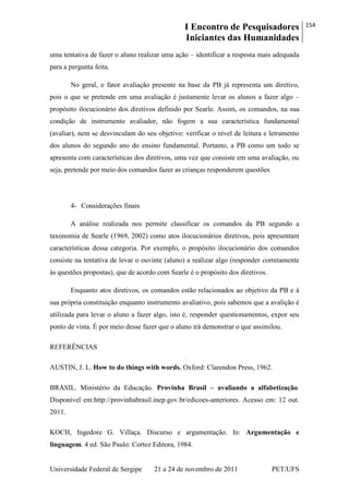 I Encontro de Pesquisadores
Iniciantes das Humanidades
154
Universidade Federal de Sergipe 21 a 24 de novembro de 2011 PET/UFS
uma tentativa de fazer o aluno realizar uma ação – identificar a resposta mais adequada
para a pergunta feita.
No geral, o fator avaliação presente na base da PB já representa um diretivo,
pois o que se pretende em uma avaliação é justamente levar os alunos a fazer algo –
propósito ilocucionário dos diretivos definido por Searle. Assim, os comandos, na sua
condição de instrumento avaliador, não fogem a sua característica fundamental
(avaliar), nem se desvinculam do seu objetivo: verificar o nível de leitura e letramento
dos alunos do segundo ano do ensino fundamental. Portanto, a PB como um todo se
apresenta com características dos diretivos, uma vez que consiste em uma avaliação, ou
seja, pretende por meio dos comandos fazer as crianças responderem questões.
4- Considerações finais
A análise realizada nos permite classificar os comandos da PB segundo a
taxonomia de Searle (1969, 2002) como atos ilocucionários diretivos, pois apresentam
características dessa categoria. Por exemplo, o propósito ilocucionário dos comandos
consiste na tentativa de levar o ouvinte (aluno) a realizar algo (responder corretamente
às questões propostas), que de acordo com Searle é o propósito dos diretivos.
Enquanto atos diretivos, os comandos estão relacionados ao objetivo da PB e à
sua própria constituição enquanto instrumento avaliativo, pois sabemos que a avalição é
utilizada para levar o aluno a fazer algo, isto é, responder questionamentos, expor seu
ponto de vista. É por meio desse fazer que o aluno irá demonstrar o que assimilou.
REFERÊNCIAS
AUSTIN, J. L. How to do things with words. Oxford: Clarendon Press, 1962.
BRASIL. Ministério da Educação. Provinha Brasil – avaliando a alfabetização.
Disponível em:http://provinhabrasil.inep.gov.br/edicoes-anteriores. Acesso em: 12 out.
2011.
KOCH, Ingedore G. Villaça. Discurso e argumentação. In: Argumentação e
linguagem. 4 ed. São Paulo: Cortez Editora, 1984.
 