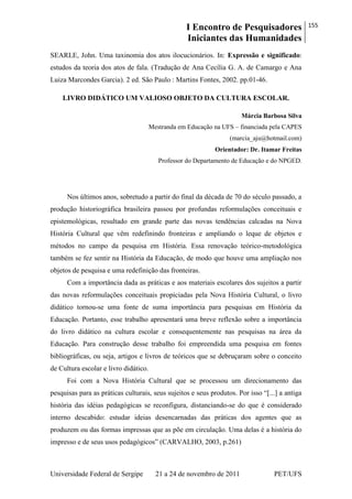 I Encontro de Pesquisadores
Iniciantes das Humanidades
155
Universidade Federal de Sergipe 21 a 24 de novembro de 2011 PET/UFS
SEARLE, John. Uma taxinomia dos atos ilocucionários. In: Expressão e significado:
estudos da teoria dos atos de fala. (Tradução de Ana Cecília G. A. de Camargo e Ana
Luiza Marcondes Garcia). 2 ed. São Paulo : Martins Fontes, 2002. pp.01-46.
LIVRO DIDÁTICO UM VALIOSO OBJETO DA CULTURA ESCOLAR.
Márcia Barbosa Silva
Mestranda em Educação na UFS – financiada pela CAPES
(marcia_aju@hotmail.com)
Orientador: Dr. Itamar Freitas
Professor do Departamento de Educação e do NPGED.
Nos últimos anos, sobretudo a partir do final da década de 70 do século passado, a
produção historiográfica brasileira passou por profundas reformulações conceituais e
epistemológicas, resultado em grande parte das novas tendências calcadas na Nova
História Cultural que vêm redefinindo fronteiras e ampliando o leque de objetos e
métodos no campo da pesquisa em História. Essa renovação teórico-metodológica
também se fez sentir na História da Educação, de modo que houve uma ampliação nos
objetos de pesquisa e uma redefinição das fronteiras.
Com a importância dada as práticas e aos materiais escolares dos sujeitos a partir
das novas reformulações conceituais propiciadas pela Nova História Cultural, o livro
didático tornou-se uma fonte de suma importância para pesquisas em História da
Educação. Portanto, esse trabalho apresentará uma breve reflexão sobre a importância
do livro didático na cultura escolar e consequentemente nas pesquisas na área da
Educação. Para construção desse trabalho foi empreendida uma pesquisa em fontes
bibliográficas, ou seja, artigos e livros de teóricos que se debruçaram sobre o conceito
de Cultura escolar e livro didático.
Foi com a Nova História Cultural que se processou um direcionamento das
pesquisas para as práticas culturais, seus sujeitos e seus produtos. Por isso ―[...] a antiga
história das idéias pedagógicas se reconfigura, distanciando-se do que é considerado
interno descabido: estudar ideias desencarnadas das práticas dos agentes que as
produzem ou das formas impressas que as põe em circulação. Uma delas é a história do
impresso e de seus usos pedagógicos‖ (CARVALHO, 2003, p.261)
 