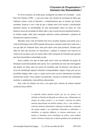 I Encontro de Pesquisadores
Iniciantes das Humanidades
157
Universidade Federal de Sergipe 21 a 24 de novembro de 2011 PET/UFS
Os livros escolares, de modo geral, configuram um objeto em circulação – como
bem frisa Chartier (1990) – e, por essa razão, são veículos de circulação de idéias que
traduzem valores, como já dissemos, e comportamentos que se desejou que fossem
ensinados. Some-se a isso o fato de que a relação entre livro escolar e escolarização
permitem pensar na possibilidade de uma aproximação maior do ponto de vista
histórico acerca da circulação de idéias sobre o que a escola deveria transmitir/ensinar e,
ao mesmo tempo, saber qual concepção educativa estaria permeando a proposta de
formação dos sujeitos escolares.
Baseados nessa visão de Chartier dos livros escolares façamos uma ponte com a
visão de Dominique Julia (2001) quando afirma que o manual escolar não é nada sem o
uso que dele for realmente feito, tanto pelo aluno como pelo professor. Guiados pelo
olhar de Julia não devemos ser anacrônicos e analisar os manuais sem inseri-lo no
contexto da sua época, pois em muitos deles estão à proposta de formação que queriam
que fosse transmitida a comunidade escolar.
Nesse sentido, esse tipo de fonte pode servir como um indicador de projeto de
formação social desencadeado pela escola. Isso é permitido por meio das interrogações
que podem ser feitas, quer em termos do conteúdo, quer de discurso, sem deixar de
levar em consideração aspectos referentes à temporalidade e espaço. O que, por sua vez,
possibilita indagar sobre a que e a quem serviu como um dos instrumentos da prática
institucional escolar. Nesse aspecto em particular, vincula-se à história das instituições
escolares e, amplamente, à das políticas educacionais.
Essa visão de Chartier nos leva a nos guiar pelo conceito de cultura material
escolar de Souza (2007):
A expressão cultura material escolar, por sua vez, passou a ser
utilizada na História da Educação nos últimos anos, influenciada nos
estudos em cultura escolar [...]. Ao recortar o universo da cultura
material especificando um domínio próprio, isto é, o dos artefatos e
contextos materiais relacionados à educação escolarizada, a expressão
não apenas amplia o seu significado reinserindo as edificações, o
mobiliário, os materiais didáticos, os recursos audiovisuais, e até
mesmo as chamadas novas tecnologias do ensino, como também
remete à intrínseca relação que os objetos guardam com a produção de
 