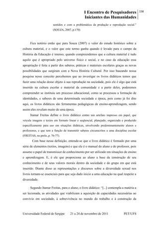I Encontro de Pesquisadores
Iniciantes das Humanidades
158
Universidade Federal de Sergipe 21 a 24 de novembro de 2011 PET/UFS
sentidos e com a problemática da produção e reprodução social.‖
(SOUZA, 2007, p.170)
Fica notório então que para Souza (2007) o valor do estudo histórico sobre a
cultura material, e o valor que este termo ganha quando é levado para o campo da
História da Educação é imenso, quando compreendemos que a cultura material é tudo
aquilo que é apropriado pelo universo físico e social, e no caso da educação essa
apropriação é feita a partir dos saberes, práticas e materiais escolares graças as novas
possibilidades que surgiram com a Nova História Cultural. Por isso baseando nossa
pesquisa nesse conceito percebemos que ao investigar os livros didáticos temos que
fazer uma relação desse objeto à sua reprodução na sociedade, pois ele é algo que está
inserido na cultura escolar e material da comunidade e a partir deles, poderemos
compreender se instituiu um processo educacional, como se processou a formação de
identidades, e saberes de uma determinada sociedade e época, pois como já foi dito
aqui, os livros didáticos são ferramentas pedagógicas de ensino-aprendizagem, sendo
assim eles revelam muito de uma época.
Itamar Freitas define o livro didático como um artefato impresso em papel, que
veicula imagens e textos em formato linear e seqüencial, planejado, organizado e produzido
especificamente para uso em situações didáticas, envolvendo predominantemente alunos e
professores, e que tem a função de transmitir saberes circunscritos a uma disciplina escolar
(FREITAS, no prelo, p. 76-77).
Com base nessa definição, entende-se que o livro didático é formado por uma
série de elementos (textos, imagens) e que ele é o manual do aluno e do professor, pois
assume o papel de transmissor de conhecimento por ser utilizado em situações de ensino
e aprendizagem. E, é ele que proporciona ao aluno a base da construção de seu
conhecimento e de seus valores morais dentro da sociedade e do grupo em que está
inserido. Diante disso as representações e discursos sobre a diversidade sexual nos
livros tornam-se essenciais para que seja dado inicio a uma educação na qual respeite a
diversidade.
Segundo Itamar Freitas, para o aluno, o livro didático: ―[...] contempla a matéria a
ser lecionada, as atividades que viabilizam a aquisição de capacidades necessárias ao
convívio em sociedade, à sobrevivência no mundo do trabalho e à construção da
 