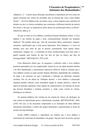 I Encontro de Pesquisadores
Iniciantes das Humanidades
159
Universidade Federal de Sergipe 21 a 24 de novembro de 2011 PET/UFS
cidadania [...]‖ . A partir dessa afirmação, percebemos a importância do livro como um
agente construtor dos valores da sociedade, pois na maioria das vezes, como lembra
Freitas ―... Os livros didáticos são, em muitos casos, o único impresso que o professor lê
durante um ano e os únicos exemplares que constituem a biblioteca familiar da maioria
dos alunos e dos pais ou responsáveis pelos alunos da escolarização básica no Brasil‖.
(FREITAS, 2009, p.7).
No que se refere ao livro didático o professor Kazumi Munakata, afirma: ―o livro
didático é um artefato de papel e tinta, costumeiramente utilizado em situações
didáticas‖. Ele também alerta que: ―não são meramente idéias, sentimentos, imagens,
sensações, significações que o texto possa representar. Nem tampouco é o texto em
abstrato, pois esse texto de que as pessoas normalmente vêem apenas idéias,
sentimentos, imagem, etc., é constituído de letras (confeccionadas com tinta sobre o
papel) segundo uma família de tipo (ou face de tipo ou fonte), que lhes dá
homogeneidade‖. (MUNAKATA, 1997, p.84).
Circe Bitencourt afirma que: As pesquisas e reflexões sobre o livro didático
permitem apreendê-lo em sua complexidade. Apesar de ser um objeto bastante familiar
e de fácil identificação, é praticamente impossível defini-lo. Pode-se constatar que o
livro didático assume ou pode assumir funções diferentes, dependendo das condições,
do lugar e do momento em que é produzido e utilizado nas diferentes situações
escolares. Por ser um objeto de "múltiplas facetas", o livro didático é pesquisado
enquanto produto cultural; como mercadoria ligada ao mundo editorial e dentro da
lógica de mercado capitalista; como suporte de conhecimentos e de métodos de ensino
das diversas disciplinas e matérias escolares; e, ainda, como veículo de valores,
ideológicos ou culturais.
Os manuais didáticos são veículos de um sistema de valores, de ideologias, de
uma cultura de determinada época e determinada sociedade. (BITTENCOURT, 2004,
p.303). Por isso, se faz necessário compreender se as ilustrações de obras didáticas
transmitem estereótipos e valores dos grupos dominantes e generalizaram os temas de
acordo com uma ideologia.
Freitas (2009) evidencia a importância em lembrar que o livro didático é
instrumento de construção de identidades e de grupos. Seja por meio da escrita, seja por
 