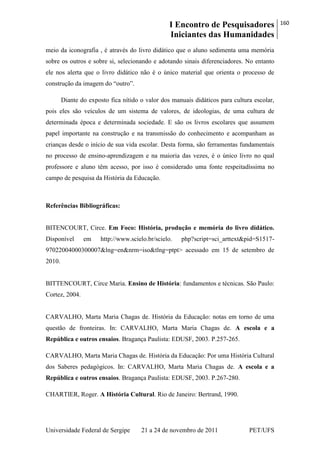 I Encontro de Pesquisadores
Iniciantes das Humanidades
160
Universidade Federal de Sergipe 21 a 24 de novembro de 2011 PET/UFS
meio da iconografia , é através do livro didático que o aluno sedimenta uma memória
sobre os outros e sobre si, selecionando e adotando sinais diferenciadores. No entanto
ele nos alerta que o livro didático não é o único material que orienta o processo de
construção da imagem do ―outro‖.
Diante do exposto fica nítido o valor dos manuais didáticos para cultura escolar,
pois eles são veículos de um sistema de valores, de ideologias, de uma cultura de
determinada época e determinada sociedade. E são os livros escolares que assumem
papel importante na construção e na transmissão do conhecimento e acompanham as
crianças desde o início de sua vida escolar. Desta forma, são ferramentas fundamentais
no processo de ensino-aprendizagem e na maioria das vezes, é o único livro no qual
professore e aluno têm acesso, por isso é considerado uma fonte respeitadíssima no
campo de pesquisa da História da Educação.
Referências Bibliográficas:
BITENCOURT, Circe. Em Foco: História, produção e memória do livro didático.
Disponível em http://www.scielo.br/scielo. php?script=sci_arttext&pid=S1517-
97022004000300007&lng=en&nrm=iso&tlng=ptpt> acessado em 15 de setembro de
2010.
BITTENCOURT, Circe Maria. Ensino de História: fundamentos e técnicas. São Paulo:
Cortez, 2004.
CARVALHO, Marta Maria Chagas de. História da Educação: notas em torno de uma
questão de fronteiras. In: CARVALHO, Marta Maria Chagas de. A escola e a
República e outros ensaios. Bragança Paulista: EDUSF, 2003. P.257-265.
CARVALHO, Marta Maria Chagas de. História da Educação: Por uma História Cultural
dos Saberes pedagógicos. In: CARVALHO, Marta Maria Chagas de. A escola e a
República e outros ensaios. Bragança Paulista: EDUSF, 2003. P.267-280.
CHARTIER, Roger. A História Cultural. Rio de Janeiro: Bertrand, 1990.
 