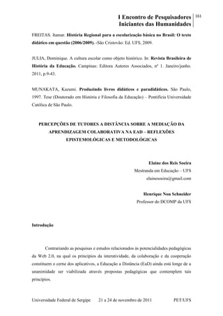 I Encontro de Pesquisadores
Iniciantes das Humanidades
161
Universidade Federal de Sergipe 21 a 24 de novembro de 2011 PET/UFS
FREITAS. Itamar. História Regional para a escolarização básica no Brasil: O texto
didático em questão (2006/2009). -São Cristovão: Ed. UFS, 2009.
JULIA, Dominique. A cultura escolar como objeto histórico. In: Revista Brasileira de
História da Educação. Campinas: Editora Autores Associados, nº 1. Janeiro/junho.
2011, p.9-43.
MUNAKATA, Kazumi. Produzindo livros didáticos e paradidáticos. São Paulo,
1997. Tese (Doutorado em História e Filosofia da Educação) – Pontifícia Universidade
Católica de São Paulo.
PERCEPÇÕES DE TUTORES A DISTÂNCIA SOBRE A MEDIAÇÃO DA
APRENDIZAGEM COLABORATIVA NA EAD – REFLEXÕES
EPISTEMOLÓGICAS E METODOLÓGICAS
Elaine dos Reis Soeira
Mestranda em Educação – UFS
elainesoeira@gmail.com
Henrique Nou Schneider
Professor do DCOMP da UFS
Introdução
Contrariando as pesquisas e estudos relacionados às potencialidades pedagógicas
da Web 2.0, na qual os princípios da interatividade, da colaboração e da cooperação
constituem o cerne dos aplicativos, a Educação a Distância (EaD) ainda está longe de a
unanimidade ser viabilizada através propostas pedagógicas que contemplem tais
princípios.
 