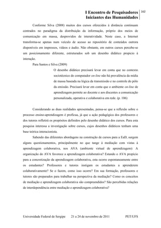 I Encontro de Pesquisadores
Iniciantes das Humanidades
162
Universidade Federal de Sergipe 21 a 24 de novembro de 2011 PET/UFS
Conforme Silva (2008) muitos dos cursos oferecidos à distância continuam
centrados no paradigma da distribuição da informação, próprio dos meios de
comunicação em massa, desprovidos de interatividade. Neste caso, a Internet
transforma-se apenas num veículo de acesso ao repositório de conteúdos outrora
disponíveis em impressos, vídeos e áudio. Não obstante, em outros cursos percebe-se
um posicionamento diferente, estruturados sob um desenho didático propicio à
interação.
Para Santos e Silva (2009)
O desenho didático precisará levar em conta que no contexto
sociotécnico do computador on-line não há prevalência da mídia
de massa baseada na lógica da transmissão e no controle do pólo
da emissão. Precisará levar em conta que o ambiente on-line de
aprendizagem permite ao docente e aos discentes a comunicação
personalizada, operativa e colaborativa em rede. (p. 106)
Considerando as duas realidades apresentadas, pensa-se que a reflexão sobre o
processo ensino-aprendizagem é profícua, já que a ação pedagógica dos professores e
dos tutores refletirá os propósitos definidos pelo desenho didático dos cursos. Para esta
pesquisa interessa a investigação sobre cursos, cujos desenhos didáticos tenham uma
base teórica interacionista.
Sabendo das diferentes abordagens na construção de cursos para a EaD, surgem
alguns questionamentos, principalmente no que tange à mediação com vistas à
aprendizagem colaborativa, nos AVA (ambiente virtual de aprendizagem): A
organização do AVA favorece a aprendizagem colaborativa? Estando o AVA propício
para a concretização da aprendizagem colaborativa, esta ocorre espontaneamente entre
os estudantes? Professores e tutores instigam os estudantes a aprenderem
colaborativamente? Se o fazem, como isso ocorre? Em sua formação, professores e
tutores são preparados para trabalhar na perspectiva da mediação? Como os conceitos
de mediação e aprendizagem colaborativa são compreendidos? São percebidas relações
de interdependência entre mediação e aprendizagem colaborativa?
 