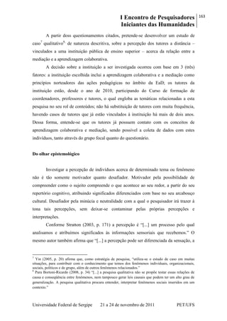 I Encontro de Pesquisadores
Iniciantes das Humanidades
163
Universidade Federal de Sergipe 21 a 24 de novembro de 2011 PET/UFS
A partir doss questionamentos citados, pretende-se desenvolver um estudo de
caso7
qualitativo8,
de natureza descritiva, sobre a percepção dos tutores a distância –
vinculados a uma instituição pública de ensino superior – acerca da relação entre a
mediação e a aprendizagem colaborativa.
A decisão sobre a instituição a ser investigada ocorreu com base em 3 (três)
fatores: a instituição escolhida inclui a aprendizagem colaborativa e a mediação como
princípios norteadores das ações pedagógicas no âmbito da EaD; os tutores da
instituição estão, desde o ano de 2010, participando do Curso de formação de
coordenadores, professores e tutores, o qual engloba as temáticas relacionadas a esta
pesquisa no seu rol de conteúdos; não há substituição de tutores com muita frequência,
havendo casos de tutores que já estão vinculados à instituição há mais de dois anos.
Dessa forma, entende-se que os tutores já possuem contato com os conceitos de
aprendizagem colaborativa e mediação, sendo possível a coleta de dados com estes
indivíduos, tanto através do grupo focal quanto do questionário.
Do olhar epistemológico
Investigar a percepção de indivíduos acerca de determinado tema ou fenômeno
não é tão somente motivador quanto desafiador. Motivador pela possibilidade de
compreender como o sujeito compreende o que acontece ao seu redor, a partir do seu
repertório cognitivo, atribuindo significados diferenciados com base no seu arcabouço
cultural. Desafiador pela minúcia e neutralidade com a qual o pesquisador irá trazer à
tona tais percepções, sem deixar-se contaminar pelas próprias percepções e
interpretações.
Conforme Stratton (2003, p. 171) a percepção é ―[...] um processo pelo qual
analisamos e atribuímos significados às informações sensoriais que recebemos.‖ O
mesmo autor também afirma que ―[...] a percepção pode ser diferenciada da sensação, a
7
Yin (2005, p. 20) afirma que, como estratégia de pesquisa, ―utiliza-se o estudo de caso em muitas
situações, para contribuir com o conhecimento que temos dos fenômenos individuais, organizacionais,
sociais, políticos e de grupo, além de outros fenômenos relacionados.‖
8
Para Bortoni-Ricardo (2008, p. 34) ―[...] a pesquisa qualitativa não se propõe testar essas relações de
causa e conseqüência entre fenômenos, nem tampouco gerar leis causais que podem ter um alto grau de
generalização. A pesquisa qualitativa procura entender, interpretar fenômenos sociais inseridos em um
contexto.‖
 