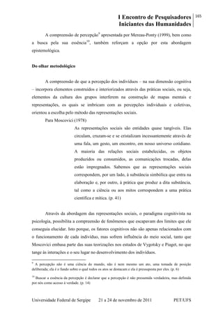 I Encontro de Pesquisadores
Iniciantes das Humanidades
165
Universidade Federal de Sergipe 21 a 24 de novembro de 2011 PET/UFS
A compreensão de percepção9
apresentada por Mereau-Ponty (1999), bem como
a busca pela sua essência10
, também reforçam a opção por esta abordagem
epistemológica.
Do olhar metodológico
A compreensão de que a percepção dos indivíduos – na sua dimensão cognitiva
– incorpora elementos construídos e interiorizados através das práticas sociais, ou seja,
elementos da cultura dos grupos interferem na construção de mapas mentais e
representações, os quais se imbricam com as percepções individuais e coletivas,
orientou a escolha pelo método das representações sociais.
Para Moscovici (1978)
As representações sociais são entidades quase tangíveis. Elas
circulam, cruzam-se e se cristalizam incessantemente através de
uma fala, um gesto, um encontro, em nosso universo cotidiano.
A maioria das relações sociais estabelecidas, os objetos
produzidos ou consumidos, as comunicações trocadas, delas
estão impregnados. Sabemos que as representações sociais
correspondem, por um lado, à substância simbólica que entra na
elaboração e, por outro, à prática que produz a dita substância,
tal como a ciência ou aos mitos correspondem a uma prática
científica e mítica. (p. 41)
Através da abordagem das representações sociais, o paradigma cognitivista na
psicologia, possibilita a compreensão de fenômenos que escapavam dos limites que ele
conseguia elucidar. Isto porque, os fatores cognitivos não são apenas relacionados com
o funcionamento de cada indivíduo, mas sofrem influência do meio social, tanto que
Moscovici embasa parte das suas teorizações nos estudos de Vygotsky e Piaget, no que
tange às interações e o seu lugar no desenvolvimento dos indivíduos.
9
A percepção não é uma ciência do mundo, não é nem mesmo um ato, uma tomada de posição
deliberada; ela é o fundo sobre o qual todos os atos se destacam e ela é pressuposta por eles. (p. 6)
10
Buscar a essência da percepção é declarar que a percepção é não presumida verdadeira, mas definida
por nós como acesso à verdade. (p. 14)
 