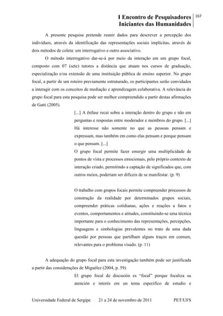 I Encontro de Pesquisadores
Iniciantes das Humanidades
167
Universidade Federal de Sergipe 21 a 24 de novembro de 2011 PET/UFS
A presente pesquisa pretende reunir dados para descrever a percepção dos
indivíduos, através da identificação das representações sociais implícitas, através de
dois métodos de coleta: um interrogativo e outro associativo.
O método interrogativo dar-se-á por meio da interação em um grupo focal,
composto com 07 (sete) tutores a distância que atuam nos cursos de graduação,
especialização e/ou extensão de uma instituição pública de ensino superior. No grupo
focal, a partir de um roteiro previamente estruturado, os participantes serão convidados
a interagir com os conceitos de mediação e aprendizagem colaborativa. A relevância do
grupo focal para esta pesquisa pode ser melhor compreendido a partir destas afirmações
de Gatti (2005).
[...] A ênfase recai sobre a interação dentro do grupo e não em
perguntas e respostas entre moderador e membros do grupo. [...]
Há interesse não somente no que as pessoas pensam e
expressam, mas também em como elas pensam e porque pensam
o que pensam. [...]
O grupo focal permite fazer emergir uma multiplicidade de
pontos de vista e processos emocionais, pelo próprio contexto de
interação criado, permitindo a captação de significados que, com
outros meios, poderiam ser difíceis de se manifestar. (p. 9)
O trabalho com grupos focais permite compreender processos de
construção da realidade por determinados grupos sociais,
compreender práticas cotidianas, ações e reações a fatos e
eventos, comportamentos e atitudes, constituindo-se uma técnica
importante para o conhecimento das representações, percepções,
linguagens e simbologias prevalentes no trato de uma dada
questão por pessoas que partilham alguns traços em comum,
relevantes para o problema visado. (p. 11)
A adequação do grupo focal para esta investigação também pode ser justificada
a partir das considerações de Miguélez (2004, p. 59)
El grupo focal de discusión es ―focal‖ porque focaliza su
atención e interés em un tema específico de estudio e
 