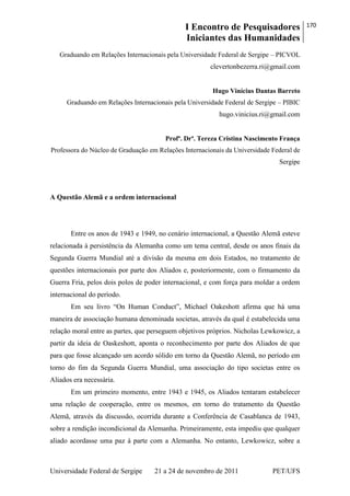 I Encontro de Pesquisadores
Iniciantes das Humanidades
170
Universidade Federal de Sergipe 21 a 24 de novembro de 2011 PET/UFS
Graduando em Relações Internacionais pela Universidade Federal de Sergipe – PICVOL
clevertonbezerra.ri@gmail.com
Hugo Vinícius Dantas Barreto
Graduando em Relações Internacionais pela Universidade Federal de Sergipe – PIBIC
hugo.vinicius.ri@gmail.com
Profª. Drª. Tereza Cristina Nascimento França
Professora do Núcleo de Graduação em Relações Internacionais da Universidade Federal de
Sergipe
A Questão Alemã e a ordem internacional
Entre os anos de 1943 e 1949, no cenário internacional, a Questão Alemã esteve
relacionada à persistência da Alemanha como um tema central, desde os anos finais da
Segunda Guerra Mundial até a divisão da mesma em dois Estados, no tratamento de
questões internacionais por parte dos Aliados e, posteriormente, com o firmamento da
Guerra Fria, pelos dois polos de poder internacional, e com força para moldar a ordem
internacional do período.
Em seu livro ―On Human Conduct‖, Michael Oakeshott afirma que há uma
maneira de associação humana denominada societas, através da qual é estabelecida uma
relação moral entre as partes, que perseguem objetivos próprios. Nicholas Lewkowicz, a
partir da ideia de Oaskeshott, aponta o reconhecimento por parte dos Aliados de que
para que fosse alcançado um acordo sólido em torno da Questão Alemã, no período em
torno do fim da Segunda Guerra Mundial, uma associação do tipo societas entre os
Aliados era necessária.
Em um primeiro momento, entre 1943 e 1945, os Aliados tentaram estabelecer
uma relação de cooperação, entre os mesmos, em torno do tratamento da Questão
Alemã, através da discussão, ocorrida durante a Conferência de Casablanca de 1943,
sobre a rendição incondicional da Alemanha. Primeiramente, esta impediu que qualquer
aliado acordasse uma paz à parte com a Alemanha. No entanto, Lewkowicz, sobre a
 