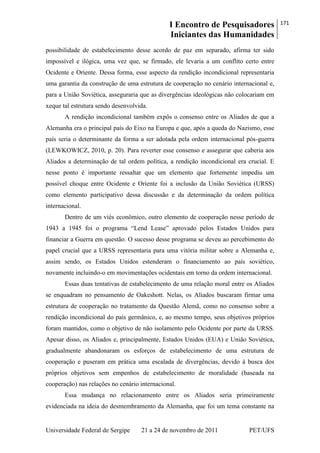 I Encontro de Pesquisadores
Iniciantes das Humanidades
171
Universidade Federal de Sergipe 21 a 24 de novembro de 2011 PET/UFS
possibilidade de estabelecimento desse acordo de paz em separado, afirma ter sido
impossível e ilógica, uma vez que, se firmado, ele levaria a um conflito certo entre
Ocidente e Oriente. Dessa forma, esse aspecto da rendição incondicional representaria
uma garantia da construção de uma estrutura de cooperação no cenário internacional e,
para a União Soviética, asseguraria que as divergências ideológicas não colocariam em
xeque tal estrutura sendo desenvolvida.
A rendição incondicional também expôs o consenso entre os Aliados de que a
Alemanha era o principal país do Eixo na Europa e que, após a queda do Nazismo, esse
país seria o determinante da forma a ser adotada pela ordem internacional pós-guerra
(LEWKOWICZ, 2010, p. 20). Para reverter esse consenso e assegurar que caberia aos
Aliados a determinação de tal ordem política, a rendição incondicional era crucial. E
nesse ponto é importante ressaltar que um elemento que fortemente impediu um
possível choque entre Ocidente e Oriente foi a inclusão da União Soviética (URSS)
como elemento participativo dessa discussão e da determinação da ordem política
internacional.
Dentro de um viés econômico, outro elemento de cooperação nesse período de
1943 a 1945 foi o programa ―Lend Lease‖ aprovado pelos Estados Unidos para
financiar a Guerra em questão. O sucesso desse programa se deveu ao percebimento do
papel crucial que a URSS representaria para uma vitória militar sobre a Alemanha e,
assim sendo, os Estados Unidos estenderam o financiamento ao país soviético,
novamente incluindo-o em movimentações ocidentais em torno da ordem internacional.
Essas duas tentativas de estabelecimento de uma relação moral entre os Aliados
se enquadram no pensamento de Oakeshott. Nelas, os Aliados buscaram firmar uma
estrutura de cooperação no tratamento da Questão Alemã, como no consenso sobre a
rendição incondicional do país germânico, e, ao mesmo tempo, seus objetivos próprios
foram mantidos, como o objetivo de não isolamento pelo Ocidente por parte da URSS.
Apesar disso, os Aliados e, principalmente, Estados Unidos (EUA) e União Soviética,
gradualmente abandonaram os esforços de estabelecimento de uma estrutura de
cooperação e puseram em prática uma escalada de divergências, devido à busca dos
próprios objetivos sem empenhos de estabelecimento de moralidade (baseada na
cooperação) nas relações no cenário internacional.
Essa mudança no relacionamento entre os Aliados seria primeiramente
evidenciada na ideia do desmembramento da Alemanha, que foi um tema constante na
 