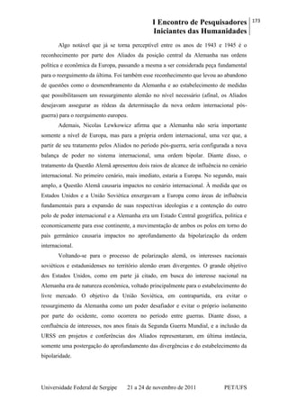 I Encontro de Pesquisadores
Iniciantes das Humanidades
173
Universidade Federal de Sergipe 21 a 24 de novembro de 2011 PET/UFS
Algo notável que já se torna perceptível entre os anos de 1943 e 1945 é o
reconhecimento por parte dos Aliados da posição central da Alemanha nas ordens
política e econômica da Europa, passando a mesma a ser considerada peça fundamental
para o reerguimento da última. Foi também esse reconhecimento que levou ao abandono
de questões como o desmembramento da Alemanha e ao estabelecimento de medidas
que possibilitassem um ressurgimento alemão no nível necessário (afinal, os Aliados
desejavam assegurar as rédeas da determinação da nova ordem internacional pós-
guerra) para o reerguimento europeu.
Ademais, Nicolas Lewkowicz afirma que a Alemanha não seria importante
somente a nível de Europa, mas para a própria ordem internacional, uma vez que, a
partir de seu tratamento pelos Aliados no período pós-guerra, seria configurada a nova
balança de poder no sistema internacional, uma ordem bipolar. Diante disso, o
tratamento da Questão Alemã apresentou dois raios de alcance de influência no cenário
internacional. No primeiro cenário, mais imediato, estaria a Europa. No segundo, mais
amplo, a Questão Alemã causaria impactos no cenário internacional. À medida que os
Estados Unidos e a União Soviética enxergavam a Europa como áreas de influência
fundamentais para a expansão de suas respectivas ideologias e a contenção do outro
polo de poder internacional e a Alemanha era um Estado Central geográfica, politica e
economicamente para esse continente, a movimentação de ambos os polos em torno do
país germânico causaria impactos no aprofundamento da bipolarização da ordem
internacional.
Voltando-se para o processo de polarização alemã, os interesses nacionais
soviéticos e estadunidenses no território alemão eram divergentes. O grande objetivo
dos Estados Unidos, como em parte já citado, em busca do interesse nacional na
Alemanha era de natureza econômica, voltado principalmente para o estabelecimento do
livre mercado. O objetivo da União Soviética, em contrapartida, era evitar o
ressurgimento da Alemanha como um poder desafiador e evitar o próprio isolamento
por parte do ocidente, como ocorrera no período entre guerras. Diante disso, a
confluência de interesses, nos anos finais da Segunda Guerra Mundial, e a inclusão da
URSS em projetos e conferências dos Aliados representaram, em última instância,
somente uma postergação do aprofundamento das divergências e do estabelecimento da
bipolaridade.
 