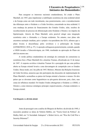 I Encontro de Pesquisadores
Iniciantes das Humanidades
174
Universidade Federal de Sergipe 21 a 24 de novembro de 2011 PET/UFS
Para assegurar os interesses nacionais estadunidenses, foi criado o Plano
Marshall, em 1947, para impulsionar a reabilitação econômica da zona ocidental alemã
e da Europa como um todo inicialmente, mas posteriormente, com o recrudescimento
das diferenças entre o Ocidente e a União Soviética, concentrado na área ocidental. E
essa mudança de postura de financiamento dos Estados Unidos, aliás, resultou do
reconhecimento do processo de diferenciação entre Ocidente e Oriente e no impulso da
bipolarização. Através do Plano Marshall, seria possível atingir uma integração
econômica entre a Alemanha e a Europa ocidentais. No entanto, esse plano não
encontrou aceitação imediata, pois o próprio vice-presidente dos EUA, afirmou que o
plano levaria à desconfiança pelos soviéticos e à polarização da Europa
(LEWKOWICZ, 2010, p. 57). A oposição enfraqueceu posteriormente, contudo, quando
a URSS invadiu a Tchecoslováquia, em 1948, resultando na aprovação do Plano em
abril do mesmo ano.
A versão política estadunidense da estratégia de contenção do comunismo (a
econômica fora o Plano Marshall) foi a doutrina Truman, oficializada em 12 de março
de 1947. A resposta soviética à doutrina Truman foi a percepção de que uma política
aberta na Europa oriental levaria a uma desvantagem de competição com os Estados
Unidos. Desse modo, em 2 de julho de 1947, Molotov, Ministro das Relações Exteriores
da União Soviética, anunciou que não participaria das discussões de implementação do
Plano Marshall e aconselhou os países da Europa oriental a fazerem o mesmo. Os dois
países que se elevaram como hegemônicos no pós-guerra deixavam, pois, claro, suas
zonas de influência mundial. Os Estados Unidos abrangeriam o Ocidente e a URSS, o
Oriente e, como interesse estratégico principal, respectivamente, a Europa ocidental e a
Europa oriental.
Um bloqueio e a divisão alemã
Antes de prosseguir com a análise do Bloqueio de Berlim e da divisão de 1949, é
necessário ponderar as ideias de Noberto Bobbio, em ―Teoria Geral da Política‖, de
Hedley Bull, em ―A Sociedade Anárquica‖ e Robert Jervis, em ―Was the Cold War a
Security Dilemma?‖.
 