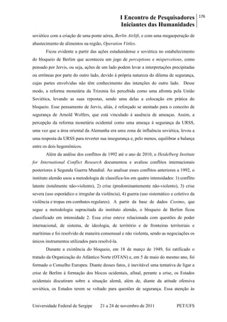 I Encontro de Pesquisadores
Iniciantes das Humanidades
176
Universidade Federal de Sergipe 21 a 24 de novembro de 2011 PET/UFS
soviético com a criação de uma ponte aérea, Berlin Airlift, e com uma megaoperação de
abastecimento de alimentos na região, Operation Vittles.
Ficou evidente a partir das ações estadunidense e soviética no estabelecimento
do bloqueio de Berlim que aconteceu um jogo de perceptions e mispercetions, como
pensado por Jervis, ou seja, ações de um lado podem levar a interpretações precipitadas
ou errôneas por parte do outro lado, devido à própria natureza do dilema de segurança,
cujas partes envolvidas não têm conhecimento das intenções do outro lado. Desse
modo, a reforma monetária da Trizonia foi percebida como uma afronta pela União
Soviética, levando as suas repostas, sendo uma delas a colocação em prática do
bloqueio. Esse pensamento de Jervis, aliás, é reforçado se atentado para o conceito de
segurança de Arnold Wolfers, que está vinculado à ausência de ameaças. Assim, a
percepção da reforma monetária ocidental como uma ameaça à segurança da URSS,
uma vez que a área oriental da Alemanha era uma zona de influência soviética, levou a
uma resposta da URSS para reverter sua insegurança e, pelo menos, equilibrar a balança
entre os dois hegemônicos.
Além da análise dos conflitos de 1992 até o ano de 2010, o Heidelberg Institute
for International Conflict Research documentou e avaliou conflitos internacionais
posteriores à Segunda Guerra Mundial. Ao analisar esses conflitos anteriores a 1992, o
instituto alemão usou a metodologia de classifica-los em quatro intensidades: 1) conflito
latente (totalmente não-violento), 2) crise (predominantemente não-violento), 3) crise
severa (uso esporádico e irregular da violência), 4) guerra (uso sistemático e coletivo da
violência e tropas em combates regulares). A partir da base de dados Cosimo, que
segue a metodologia supracitada do instituto alemão, o bloqueio de Berlim ficou
classificado em intensidade 2. Essa crise esteve relacionada com questões de poder
internacional, de sistema, de ideologia, de território e de fronteiras territoriais e
marítimas e foi resolvido de maneira consensual e não violenta, sendo as negociações os
únicos instrumentos utilizados para resolvê-la.
Durante a existência do bloqueio, em 18 de março de 1949, foi ratificado o
tratado da Organização do Atlântico Norte (OTAN) e, em 5 de maio do mesmo ano, foi
formado o Conselho Europeu. Diante desses fatos, é inevitável uma tentativa de ligar a
crise de Berlim à formação dos blocos ocidentais, afinal, perante a crise, os Estados
ocidentais discutiram sobre a situação alemã, além de, diante da atitude ofensiva
soviética, os Estados terem se voltado para questões de segurança. Essa atenção às
 