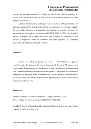 I Encontro de Pesquisadores
Iniciantes das Humanidades
177
Universidade Federal de Sergipe 21 a 24 de novembro de 2011 PET/UFS
questões de segurança ocidental em relação ao leste levaria, aliás, à assinatura do
tratado da OTAN, em 4 de abril de 1949, e ao início de seu funcionamento em 24 de
agosto do mesmo ano.
Ademais, Martin Kitchen afirma que, para os soviéticos, o bloqueio resultou em
desastre propagandístico e atingiu severamente a economia de sua zona de ocupação.
Por outro lado, fortaleceu o compromisso da América em relação à Europa e às
alternativas de resistência ao comunismo (KITCHEN, 2006, p. 322). Para o cenário
alemão, o bloqueio foi o estopim necessário para a divisão da Alemanha em dois
Estados, a República Federal da Alemanha, sob égide capitalista, e a República
Democrática da Alemanha, sob égide soviética.
Conclusão
Através da análise do período de 1943 a 1949, identifica-se, pois, o
reconhecimento das potências do cenário internacional de que a Alemanha, como
central para o funcionamento da Europa, também seria central para o funcionamento e
para a moldagem da ordem internacional no pós-guerra. E, diante disso, à medida que as
superpotências divergiam sobre o tratamento da Questão Alemã e impulsionavam a
polarização desse país, também impulsionavam a polarização da ordem internacional e
estabeleciam a Guerra Fria.
Bibliografia
BOBBIO, Noberto. Teoria Geral da Política. Campus: São Paulo, 2000.
BULL, Hedley. A Sociedade Anárquica. São Paulo: UNB, 2002.
DANTON, Gian. Um Mundo Dividido. A Queda do Muro de Berlim, São Paulo, Edição
especial, p. 20-33, setembro. 2010.
 