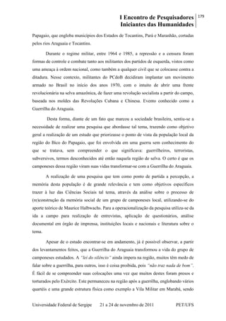 I Encontro de Pesquisadores
Iniciantes das Humanidades
179
Universidade Federal de Sergipe 21 a 24 de novembro de 2011 PET/UFS
Papagaio, que engloba municípios dos Estados de Tocantins, Pará e Maranhão, cortadas
pelos rios Araguaia e Tocantins.
Durante o regime militar, entre 1964 e 1985, a repressão e a censura foram
formas de controle e combate tanto aos militantes dos partidos de esquerda, vistos como
uma ameaça à ordem nacional, como também a qualquer civil que se colocasse contra a
ditadura. Nesse contexto, militantes do PCdoB decidiram implantar um movimento
armado no Brasil no início dos anos 1970, com o intuito de abrir uma frente
revolucionária na selva amazônica, de fazer uma revolução socialista a partir do campo,
baseada nos moldes das Revoluções Cubana e Chinesa. Evento conhecido como a
Guerrilha do Araguaia.
Desta forma, diante de um fato que marcou a sociedade brasileira, sentiu-se a
necessidade de realizar uma pesquisa que abordasse tal tema, trazendo como objetivo
geral a realização de um estudo que priorizasse o ponto de vista da população local da
região do Bico do Papagaio, que foi envolvida em uma guerra sem conhecimento do
que se tratava, sem compreender o que significava: guerrilheiros, terroristas,
subversivos, termos desconhecidos até então naquela região de selva. O certo é que os
camponeses dessa região viram suas vidas transformar-se com a Guerrilha do Araguaia.
A realização de uma pesquisa que tem como ponto de partida a percepção, a
memória desta população é de grande relevância e tem como objetivos específicos
trazer à luz das Ciências Sociais tal tema, através da análise sobre o processo de
(re)construção da memória social de um grupo de camponeses local, utilizando-se do
aporte teórico de Maurice Halbwachs. Para a operacionalização da pesquisa utiliza-se da
ida a campo para realização de entrevistas, aplicação de questionários, análise
documental em órgão de imprensa, instituições locais e nacionais e literatura sobre o
tema.
Apesar de o estudo encontrar-se em andamento, já é possível observar, a partir
dos levantamentos feitos, que a Guerrilha do Araguaia transformou a vida do grupo de
camponeses estudados. A “lei do silêncio” ainda impera na região, muitos têm medo de
falar sobre a guerrilha, para outros, isso é coisa proibida, pois “não traz nada de bom”.
É fácil de se compreender suas colocações uma vez que muitos destes foram presos e
torturados pelo Exército. Este permaneceu na região após a guerrilha, englobando vários
quartéis e uma grande estrutura física como exemplo a Vila Militar em Marabá, sendo
 