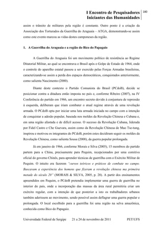 I Encontro de Pesquisadores
Iniciantes das Humanidades
180
Universidade Federal de Sergipe 21 a 24 de novembro de 2011 PET/UFS
assim o trânsito de militares pela região é constante. Outro ponto é a criação da
Associação dos Torturados da Guerrilha do Araguaia – ATGA, demonstrando-se assim
como este evento marcou as vidas destes camponeses da região.
1. A Guerrilha do Araguaia e a região do Bico do Papagaio
A Guerrilha do Araguaia foi um movimento político de resistência ao Regime
Ditatorial Militar, ao qual se encontrava o Brasil após o Golpe de Estado de 1964, onde
o controle do aparelho estatal passou a ser exercido pelas Forças Armadas brasileiras,
caracterizando-se assim a perda dos espaços democráticos, conquistados anteriormente,
como salienta Nascimento (2000).
Diante deste contexto o Partido Comunista do Brasil (PCdoB), decide se
posicionar contra a ditadura então imposta no país e, conforme Ribeiro (2007), na IV
Conferência do partido em 1966, um encontro secreto devido à conjuntura de repressão
à esquerda, deliberam que iriam combater o atual regime através de uma revolução
armada. O PCdoB opta por iniciar uma luta armada iniciada no campo com a intenção
de conquistar a adesão popular, baseada nos moldes da Revolução Chinesa e Cubana e,
em uma região afastada e de difícil acesso. O sucesso da Revolução Cubana, liderada
por Fidel Castro e Che Guevara, assim como da Revolução Chinesa de Mao Tse-tung,
inspirou e motivou os integrantes do PCdoB, porém estes decidiram seguir os moldes da
Revolução Chinesa, como salienta Sousa (2008), da guerra popular prolongada.
Já em janeiro de 1966, conforme Morais e Silva (2005), 15 membros do partido
partem para a China, precisamente para Pequim, recepcionados por uma comitiva
oficial do governo Chinês, para aprender técnicas de guerrilha com o Exército Militar de
Pequim. O intuito era fazerem “cursos teóricos e práticos de combate no campo.
Buscavam a experiência dos homens que fizeram a revolução chinesa ma primeira
metade do século 20” (MORAIS & SILVA, 2005, p. 28). A partir dos ensinamentos
apreendidos em Pequim, o PCdoB pretendia implementar uma guerra de guerrilha no
interior do país, onde a incorporação das massas da área rural permitiria criar um
exército regular, com a intenção de que posterior a isto os trabalhadores urbanos
também aderissem ao movimento, sendo possível assim deflagrar uma guerra popular e
prolongada. O local escolhido para a guerrilha foi uma região na selva amazônica,
conhecida como Bico do Papagaio.
 