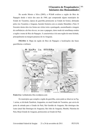 I Encontro de Pesquisadores
Iniciantes das Humanidades
181
Universidade Federal de Sergipe 21 a 24 de novembro de 2011 PET/UFS
De acordo Morais e Silva (2005), o PCdoB avaliava a região do Bico do
Papagaio desde o início dos anos de 1960, que compreende alguns municípios do
Estado do Tocantins, (época da guerrilha pertencente ao Estado de Goiás), delineada
pelos rios Tocantins e Araguaia, fazendo fronteira com os estados Maranhão e Pará. O
Encontro destes dois rios forma um vértice torto e pontiagudo, assemelhando a imagem
de confluência a do bico da ave, no caso o papagaio, deste modo tal semelhança rendeu
a região o nome de Bico do Papagaio. A característica é de uma região de mata fechada,
principalmente na margem paraense do rio Araguaia.
FIGURA 1: Mapa da região do Bico do Papagaio e localizações das bases
guerrilheiras e militares
Fonte:http://soldadosdoc.files.wordpress.com
Os municípios que compõe a região da guerrilha, como pode-se observar na Fig.
1 acima, se dá desde Xambioá, Araguatins, no atual Estado do Tocantins, que servia de
porta de entrada para o Estado do Pará, São Geraldo do Araguaia, São domingos das
Latas (atual São Domingos do Araguaia), São João do Araguaia, Marabá, Palestina do
Pará, Brejo Grande do Araguaia, pertencentes ao Estado do Pará.
 