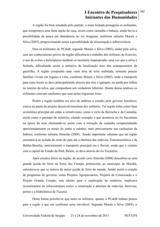 I Encontro de Pesquisadores
Iniciantes das Humanidades
182
Universidade Federal de Sergipe 21 a 24 de novembro de 2011 PET/UFS
A região foi bem estudada pelo partido, a mata fechada protegeria os militantes,
que comportava uma farta opção de caça, assim como castanha e babaçu, ainda havia a
possibilidade de pesca em abundancia no rio Araguaia, conforme salienta Morais e
Silva (2005), proporcionando assim a possibilidade de alimentação e sobrevivência.
Para os militantes do PCdoB, segundo Morais e Silva (2005), andar pela selva,
sem um conhecimento prévio da região dificultaria o trabalho dos militares do Exército,
o uso de aviões e helicópteros também se mostraria inapropriado, uma vez que a selva é
fechada, dificultando assim a tentativa de localização área dos acampamentos da
guerrilha. A região compunha uma vasta área de terra inabitada, somente poucas
famílias viviam em lugares e vilas, conforme Morais e Silva (2005), onde o transporte
para estes locais se dava principalmente através dos rios e igarapés, ou ainda por trilhas
no interior da selva, que compunham um verdadeiro labirinto. Diante destas análises os
militantes estavam confiantes que suas ações lograriam êxito.
Porém a região também era alvo de análises e estudos pelo governo brasileiro,
estava na pauta do projeto desenvolvimentista dos militares. Tal região tinha como base
econômica principal até então o extrativismo, como o ciclo da Borracha e da Castanha,
assim como o garimpo de minérios, citando exemplo o que acontecia no rio Itacaíunas
na época da seca alternando-se assim com a extração da castanha compreendendo
aproximadamente os meses de junho a outubro, mais precisamente nas cachoeiras da
Itaboca, conforme salienta Almeida (2008). Sendo importante salientar que tal região
encontrava-se isolada do resto do país até a abertura das rodovias Transamazônica e da
Belém-Brasília, anteriormente o transporte principal era o fluvial, sendo que o contato
com a capital do Estado do Pará, Belém, se dava através do rio Tocantins.
Após estudos feitos na região, de acordo com Almeida (2008) descobriu-se uma
grande jazida de ferro na Serra dos Carajás, pertencente ao município de Marabá,
salientava-se que se tratava da maior jazida de ferro do mundo. Sendo assim a criação
de programas do governo, como Projetos Agropecuários, Projetos de Colonização e o
Projeto Grande Carajás, este último para a exploração de minérios, implicava
investimentos de infra-estrutura como: a construção e abertura de rodovias, ferrovias,
portos e a Hidrelétrica de Tucuruí.
Desta forma percebe-se que tanto os militares, quanto o PCdoB tinham planos
para a região e que um confronto seria inevitável. Segundo Morais e Silva (2005), o
 