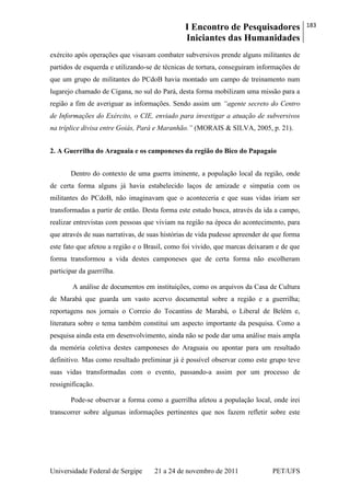 I Encontro de Pesquisadores
Iniciantes das Humanidades
183
Universidade Federal de Sergipe 21 a 24 de novembro de 2011 PET/UFS
exército após operações que visavam combater subversivos prende alguns militantes de
partidos de esquerda e utilizando-se de técnicas de tortura, conseguiram informações de
que um grupo de militantes do PCdoB havia montado um campo de treinamento num
lugarejo chamado de Cigana, no sul do Pará, desta forma mobilizam uma missão para a
região a fim de averiguar as informações. Sendo assim um “agente secreto do Centro
de Informações do Exército, o CIE, enviado para investigar a atuação de subversivos
na tríplice divisa entre Goiás, Pará e Maranhão.” (MORAIS & SILVA, 2005, p. 21).
2. A Guerrilha do Araguaia e os camponeses da região do Bico do Papagaio
Dentro do contexto de uma guerra iminente, a população local da região, onde
de certa forma alguns já havia estabelecido laços de amizade e simpatia com os
militantes do PCdoB, não imaginavam que o aconteceria e que suas vidas iriam ser
transformadas a partir de então. Desta forma este estudo busca, através da ida a campo,
realizar entrevistas com pessoas que viviam na região na época do acontecimento, para
que através de suas narrativas, de suas histórias de vida pudesse apreender de que forma
este fato que afetou a região e o Brasil, como foi vivido, que marcas deixaram e de que
forma transformou a vida destes camponeses que de certa forma não escolheram
participar da guerrilha.
A análise de documentos em instituições, como os arquivos da Casa de Cultura
de Marabá que guarda um vasto acervo documental sobre a região e a guerrilha;
reportagens nos jornais o Correio do Tocantins de Marabá, o Liberal de Belém e,
literatura sobre o tema também constitui um aspecto importante da pesquisa. Como a
pesquisa ainda esta em desenvolvimento, ainda não se pode dar uma análise mais ampla
da memória coletiva destes camponeses do Araguaia ou apontar para um resultado
definitivo. Mas como resultado preliminar já é possível observar como este grupo teve
suas vidas transformadas com o evento, passando-a assim por um processo de
ressignificação.
Pode-se observar a forma como a guerrilha afetou a população local, onde irei
transcorrer sobre algumas informações pertinentes que nos fazem refletir sobre este
 
