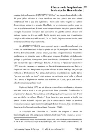 I Encontro de Pesquisadores
Iniciantes das Humanidades
184
Universidade Federal de Sergipe 21 a 24 de novembro de 2011 PET/UFS
processo de transformações. O ENTREVISTADO A11
, um camponês da referida região,
foi preso pelos militares, e viu-se envolvido em uma guerra sem nem mesmo
compreender bem o que esta significava. Ficou com vários coágulos no cérebro
decorrentes da tortura, teve grandes dificuldades em seu tratamento médico, tendo em
vista as precárias condições de saúde a qual estava submetida à região e, por não possuir
condições financeiras suficientes para deslocar-se aos grandes centros urbanos com
maiores recursos na área da saúde. Porém mesmo após passar por procedimentos
cirúrgicos não voltou a ter vida normal. Ele e a família, hoje moram em Marabá, onde
tiram seu sustento de um pequeno hotel.
Já o ENTREVISTADO B, outro camponês que teve sua vida transformada pelo
evento, ele ainda era menino na época, quando seu pai foi preso pelos militares no final
de 1972. Este entrevistado, tem seis irmãos, sua mãe e seu pai vieram do Maranhão e
instalaram-se em Marabá e todos os filhos eram pequenos. Dividindo o trabalho entre
garimpo e agricultura, conseguiram juntar um dinheiro e compraram 52 alqueires de
terra no município de São Domingos da Latas . Conheceu os ―paulistas‖ em início de
1972, pois estes passavam por sua porta em direção dos acampamentos guerrilheiros e,
simpatizou com eles. Na época do ataque dos militares as bases do Chega com jeito que
pertencia ao Destacamento A, o entrevistado diz que os estrondos das rajadas de tiro
“que era para todos os lados”. Após acalmar os confrontos, entre junho e julho de
1972, passou a freqüentar as reuniões dos militantes do PCdoB, que a esta altura já
articulavam com a população local.
Porém no final de 1972, seu pai foi preso pelos militares, sendo que os alimentos
estocados como o arroz e, a casa que moravam foram queimados, ficando todos ―à
própria sorte”. Seu pai, “ficou doido de tanto choque pelo corpo e passou mais de dois
anos em Belém, no Juliano Moreira”, desta forma teve que assumir a família com
apenas 15 anos de idade. Hoje luta para que os danos sofridos, morais ou materiais,
pelos camponeses da região sejam reparados pelo Estado brasileiro. Ele é presidente da
Associação dos Torturados da Guerrilha do Araguaia – ATGA.
A Associação dos Torturados da Guerrilha do Araguaia é reflexo das
transformações que estes camponeses sofreram, tendo suas ―vidas viradas ao avesso”
11
Foram preservados os nomes dos entrevistados, sendo assim, como este artigo reflete sobre a história
de vida de dois camponeses da região do Bico do Papagaio, estes serão tratados por Entrevistados A e B.
 