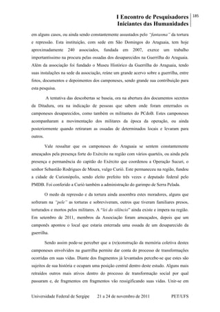 I Encontro de Pesquisadores
Iniciantes das Humanidades
185
Universidade Federal de Sergipe 21 a 24 de novembro de 2011 PET/UFS
em alguns casos, ou ainda sendo constantemente assustados pelo “fantasma” da tortura
e repressão. Esta instituição, com sede em São Domingos do Araguaia, tem hoje
aproximadamente 240 associados, fundada em 2007, exerce um trabalho
importantíssimo na procura pelas ossadas dos desaparecidos na Guerrilha do Araguaia.
Além da associação foi fundado o Museu Histórico da Guerrilha do Araguaia, tendo
suas instalações na sede da associação, reúne um grande acervo sobre a guerrilha, entre
fotos, documentos e depoimentos dos camponeses, sendo grande sua contribuição para
esta pesquisa.
A tentativa das descobertas se baseia, ora na abertura dos documentos secretos
da Ditadura, ora na indicação de pessoas que sabem onde foram enterrados os
camponeses desaparecidos, como também os militantes do PCdoB. Estes camponeses
acompanharam a movimentação dos militares da época da operação, ou ainda
posteriormente quando retiraram as ossadas de determinados locais e levaram para
outros.
Vale ressaltar que os camponeses do Araguaia se sentem constantemente
ameaçados pela presença forte do Exército na região com vários quartéis, ou ainda pela
presença e permanência do capitão do Exército que coordenou a Operação Sucuri, o
senhor Sebastião Rodrigues de Moura, vulgo Curió. Este permaneceu na região, fundou
a cidade de Curionópolis, sendo eleito prefeito três vezes e deputado federal pelo
PMDB. Foi conferido a Curió também a administração do garimpo de Serra Pelada.
O medo da repressão e da tortura ainda assombra estes moradores, alguns que
sofreram na “pele” as torturas e sobreviveram, outros que tiveram familiares presos,
torturados e mortos pelos militares. A ―lei do silêncio‖ ainda existe e impera na região.
Em setembro de 2011, membros da Associação foram ameaçados, depois que um
camponês apontou o local que estaria enterrada uma ossada de um desaparecido da
guerrilha.
Sendo assim pode-se perceber que a (re)construção da memória coletiva destes
camponeses envolvidos na guerrilha permite dar conta do processo de transformações
ocorridas em suas vidas. Diante dos fragmentos já levantados percebe-se que estes são
sujeitos de sua história e ocupam uma posição central dentro deste estudo. Alguns mais
retraídos outros mais ativos dentro do processo de transformação social por qual
passaram e, de fragmentos em fragmentos vão ressigificando suas vidas. Unir-se em
 