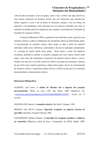 I Encontro de Pesquisadores
Iniciantes das Humanidades
186
Universidade Federal de Sergipe 21 a 24 de novembro de 2011 PET/UFS
volta de uma associação, ou de um grupo, como o são, é reflexo que algo envolve-os
num mesmo sentimento de pertença, mesmo que este sentimento seja marcado por
fatores negativos, como a dor da perda de familiares, amigos, a dor da tortura, da
repressão e da humilhação. Estes passaram por um processo identitário que hoje se
cristaliza no referido grupo de camponeses que compõe a Associação dos Torturados da
Guerrilha do Araguaia (ATGA).
Conforme Halbwachs (1990), a memória de um indivíduo existe a partir de uma
memória coletiva e todas as lembranças são constituídas dentro de determinado grupo.
A (re)construção da memória coletiva deste grupo se dará a partir da memória
individual, tendo como referência a coletividade e devem ser analisadas considerando-
se a posição do sujeito dentro deste grupo. Desta forma, a partir das hipóteses
levantadas, pretende-se analisar as posições ocupadas por estes sujeitos dentro deste
grupo, como estas são importantes no processo da memória coletiva destes e como a
memória de cada um é revivida a partir do coletivo, do grupo que formaram. Analisar
de que forma estes sujeitos percebem-se dentro deste grupo, através da (re)construção
da memória coletiva é importante porque prioriza a ênfase do processo de construção
desta identidade e desta memória coletiva.
Referências bibliográficas
ALMEIDA, José Jonas. A cidade de Marabá sob o impacto dos projetos
governamentais. Banco de teses USP: São Paulo, 2008. Disponível em:
<www.teses.usp.br/teses/disponiveis/8/8137/tde-05022009-121639/.> Acesso em 13
set.2011.
HALBWACHS, Maurice. A memória coletiva. São Paulo: Centauro, 1990.
MORAIS, Taís; SILVA, Eumano. Operação Araguaia: os arquivos secretos da
guerrilha. São Paulo: Geração Editorial, 2005.
NASCIMENTO, Durbens Martins. A Guerrilha do Araguaia: paulistas e militares
na Amazônia. Biblioteca virtual de teses e dissertações da UFPA: Belém, 2000.
 