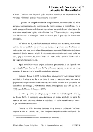 I Encontro de Pesquisadores
Iniciantes das Humanidades
189
Universidade Federal de Sergipe 21 a 24 de novembro de 2011 PET/UFS
Sendero Luminoso que, inspirado pelo maoísmo, acreditava na inevitabilidade da
violência como único caminho para alcançar o socialismo.
O governo foi incapaz de atender, adequadamente, às necessidades do povo
peruano, particularmente, dos camponeses das regiões serranas e montanhosas. Foi a
união entre os militantes senderistas e o campesinato que possibilitou a pulverização do
movimento em diversas regiões insatisfeitas no Peru. Vale ressaltar que a compreensão
das necessidades e motivações foram essenciais para a projeção do movimento
insurgente.
Na década de 70, o Sendero Luminoso ampliou suas atividades, inicialmente
restritas às universidades da província de Ayacucho, província esta localizada ao
sudoeste do país, para outras universidades peruanas, ganhando força como movimento
estudantil. Seguia, portanto, a linha de outros movimentos revolucionários de então, ou
seja, grupos estudantis de classe média ou média-baixa, tentando estabelecer a
revolução em bases camponesas.
Após desvincular-se das origens estudantis, proclamando-se um ―partido em
reconstrução‖14
, ao final da década de 70, o Sendero expande seu escopo de ação,
passando da atuação restrita ao ambiente rural para a urbana.
Durante a década de 1980, os países latino-americanos vivenciavam grave crise
econômica. A situação do Peru não fugia à regra. A economia voltava-se para o
pagamento de empréstimos a seus credores, o que resultou numa inflação galopante e no
aumento do desemprego. O PIB (Produto Interno Bruto) peruano caiu 8,3% de 1981 a
1983 segundo Thomas E. Skidmore (2009).
É notável que o Sendero atinge seu ápice, dentro do quadro temporal estudado,
na década de 80. É justamente a essa época que se inicia o combate, por parte do
governo, do grupo insurgente. O governo, entretanto, por muito tempo ignorou o grupo,
o que possibilitou sua expansão.
Quando, em 1980, Fernando Belaúnde Terry assume a presidência, inicia-se,
segundo Russel W. Switzer (2007), uma campanha irregular de contra-insurgência. Os
14
Tal nomenclatura foi adotada durante o Sétimo Plenário de abril de 1977.
 