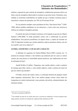 I Encontro de Pesquisadores
Iniciantes das Humanidades
190
Universidade Federal de Sergipe 21 a 24 de novembro de 2011 PET/UFS
militares, responsáveis pelo controle da insurgência, estabeleceram presença efetiva em
toda a zona de emergência objetivando-se restaurar os governos locais. Entretanto, essas
medidas se mostraram insatisfatórias na medida em que o Sendero Luminoso passa a
intensificar o número de operações, em 1985, de 20 mil para 50 mil.
No seu primeiro mandato como presidente do Peru, Alan García Peréz15
(1985-
1990), adotou medidas semelhantes ao seu antecessor, e, assim como este, mostrou-se
ineficaz no combate à insurgência peruana.
O controle das ações do Sendero Luminoso só foi lograda no governo de Alberto
Fujimori (1990-2000). O citado presidente contou com a colaboração do governo
estadunidense. Essa parceria possibilitou, de alguma forma, a captura de Guzmán em
1992. É importante ressaltar que a ferida senderista, todavia, permanece aberta, com um
novo perfil e com novos objetivos16
.
GUERRA ASSIMÉTRICA E DE QUARTA GERAÇÃO
A definição de segurança de Charles-Phillipe David (2001) consiste em: ―A
ausência de ameaças militares e não militares que pudessem pôr em causa os valores
centrais que uma pessoa ou comunidade querem promover, que implicassem um risco
de utilização de força‖.
Arnold Wolfers (?) define: ―Segurança, num sentido objetivo, mede a ausência
de ameaças para obter valores, e, num sentido subjetivo, mede a ausência de temor de
que tais valores seja atacados‖.
O Estado, mesmo não sendo o único, é o principal elemento de qualquer estudo
sobre segurança internacional. Não é ator unitário porque existem várias fontes de
insegurança no cenário internacional, e que, portanto, não advém, substancialmente, das
estruturas estatais.
15
Re-eleito no período de 2006-2011.
16
Este trabalho faz parte de um estudo maior que se encontra em andamento. O recorte temporal neste
artigo, portanto, encontra-se resumido até a captura do líder senderista em 1992.
 