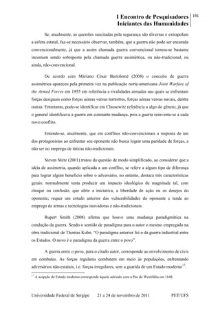 I Encontro de Pesquisadores
Iniciantes das Humanidades
191
Universidade Federal de Sergipe 21 a 24 de novembro de 2011 PET/UFS
Se, atualmente, as questões suscitadas pela segurança são diversas e extrapolam
a esfera estatal, faz-se necessário observar, também, que a guerra não pode ser encarada
convencionalmente, já que a assim chamada guerra convencional tornou-se bastante
incomum sendo sobreposta pela chamada guerra assimétrica, ou não-tradicional, ou
ainda, não-convencional.
De acordo com Mariano César Bartolomé (2008) o conceito de guerra
assimétrica apareceu pela primeira vez na publicação norte-americana Joint Warfare of
the Armed Forces em 1955 em referência a rivalidades armadas nas quais se enfrentam
forças desiguais como forças aéreas versus terrestres, forças aéreas versus navais, dentre
outras. Entretanto, pode-se identificar em Clausewitz referência a algo do gênero, já que
o general identificava a guerra em constante mudança, pois a guerra reinventa-se a cada
novo conflito.
Entende-se, atualmente, que em conflitos não-convencionais a resposta de um
dos protagonistas ao enfrentar seu oponente não busca lograr uma paridade de forças, a
não ser no emprego de táticas não-tradicionais.
Steven Metz (2001) tratou da questão de modo simplificado, ao considerar que a
idéia de assimetria, quando aplicada a um conflito, se refere a algum tipo de diferença
para lograr algum benefício sobre o adversário, no entanto, destaca três características
gerais: normalmente tenta produzir um impacto ideológico de magnitude tal, com
choque ou confusão, que afete a iniciativa, a liberdade de ação ou os desejos do
oponente; requer um estudo anterior das vulnerabilidades do oponente e tende ao
emprego de armas e tecnologias inovadoras e não-tradicionais.
Rupert Smith (2008) afirma que houve uma mudança paradigmática na
condução da guerra. Sendo o sentido de paradigma para o autor o mesmo empregado na
obra tradicional de Thomas Kuhn. ―O paradigma anterior foi o da guerra industrial entre
os Estados. O novo é o paradigma da guerra entre o povo‖.
A guerra entre o povo, para o citado autor, corresponde ao envolvimento de civis
em combates. As forças regulares combatem em meio às populações, enfrentando
adversários não-estatais, i.e. forças irregulares, sem a guarida de um Estado moderno17
.
17
A acepção de Estado moderno corresponde àquele advindo com a Paz de Westifália em 1648.
 