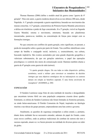 I Encontro de Pesquisadores
Iniciantes das Humanidades
192
Universidade Federal de Sergipe 21 a 24 de novembro de 2011 PET/UFS
Thomas Hammes (2006) define o modelo atual de guerra como ―guerra de 4ª
geração‖. Para este autor, a guerra moderna desenvolveu-se nos últimos 200 anos, desde
Napoleão. A 1ª geração corresponde a guerra napoleônica, baseada nos movimentos das
massas conscritas. A 2ª geração, característica da Primeira Guerra Mundial, preconizava
a defesa em trincheiras e poder de fogo concentrado. Já a 3ª geração, visível na Segunda
Guerra Mundial, retoma o movimento, entretanto, baseada em plataformas
mecanizadas, pautava-se, também, na concentração de forças para romper com as
formações inimigas.
No que concerne aos conflitos de quarta geração, estes significam, en passant, a
perda do monopólio sobre a guerra por parte do Estado. Tais conflitos identificam como
campo de batalha o conjugado social, inclusive, e, essencialmente, sua cultura,
buscando implodí-la. São eventos assinalados por uma grande dispersão geográfica e
valorizam sobremaneira, do que em gerações anteriores, o papel das operações
psicológicas e o controle dos meios de comunicação social. Hammes também chama a
guerra de 4ª geração como guerra de rede (netwar).
―A quarta geração chegou. Ela usa todas as redes disponíveis- política,
econômica, social e militar- para convencer os tomadores de decisões
inimigos que seus objetivos estratégicos são ou inalcançáveis ou custosos
demais em relação ao benefício esperado. É uma forma envolvente de
insurgência‖. (HAMMES, p. 208)
CONCLUSÃO
O Sendero Luminoso surge fruto de uma realidade de mazelas e desigualdades
que encontram terreno fértil em uma população camponesa exausta desse quadro.
Entretanto, os efeitos do Sendero Luminoso não foram limitados às fronteiras peruanas,
ou ainda latino-americanas. O Partido Comunista do Nepal, inspirados na ideologia
maoísta e nas táticas do grupo peruano, empreenderam uma luta contra o governo.
Atualmente, as questões de segurança extrapolam a esfera estatal, e, portanto,
diante desta realidade faz-se necessário entender, ademais do papel do Estado, como
esses novos conflitos, onde as práticas tradicionais de combate de outrora não tem o
sucesso esperado, atuam se e se fazem presente na realidade de diversos países ao redor
do globo.
 