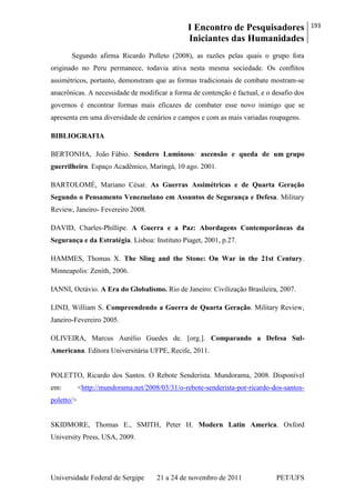 I Encontro de Pesquisadores
Iniciantes das Humanidades
193
Universidade Federal de Sergipe 21 a 24 de novembro de 2011 PET/UFS
Segundo afirma Ricardo Polleto (2008), as razões pelas quais o grupo fora
originado no Peru permanece, todavia ativa nesta mesma sociedade. Os conflitos
assimétricos, portanto, demonstram que as formas tradicionais de combate mostram-se
anacrônicas. A necessidade de modificar a forma de contenção é factual, e o desafio dos
governos é encontrar formas mais eficazes de combater esse novo inimigo que se
apresenta em uma diversidade de cenários e campos e com as mais variadas roupagens.
BIBLIOGRAFIA
BERTONHA, João Fábio. Sendero Luminoso: ascensão e queda de um grupo
guerrilheiro. Espaço Acadêmico, Maringá, 10 ago. 2001.
BARTOLOMÉ, Mariano César. As Guerras Assimétricas e de Quarta Geração
Segundo o Pensamento Venezuelano em Assuntos de Segurança e Defesa. Military
Review, Janeiro- Fevereiro 2008.
DAVID, Charles-Phillipe. A Guerra e a Paz: Abordagens Contemporâneas da
Segurança e da Estratégia. Lisboa: Instituto Piaget, 2001, p.27.
HAMMES, Thomas X. The Sling and the Stone: On War in the 21st Century.
Minneapolis: Zenith, 2006.
IANNI, Octávio. A Era do Globalismo. Rio de Janeiro: Civilização Brasileira, 2007.
LIND, William S. Compreendendo a Guerra de Quarta Geração. Military Review,
Janeiro-Fevereiro 2005.
OLIVEIRA, Marcus Aurélio Guedes de. [org.]. Comparando a Defesa Sul-
Americana. Editora Universitária UFPE, Recife, 2011.
POLETTO, Ricardo dos Santos. O Rebote Senderista. Mundorama, 2008. Disponível
em: <http://mundorama.net/2008/03/31/o-rebote-senderista-por-ricardo-dos-santos-
poletto/>
SKIDMORE, Thomas E., SMITH, Peter H. Modern Latin America. Oxford
University Press, USA, 2009.
 