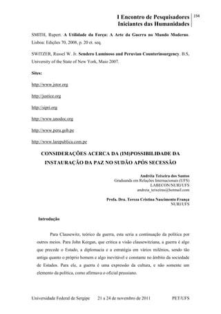 I Encontro de Pesquisadores
Iniciantes das Humanidades
194
Universidade Federal de Sergipe 21 a 24 de novembro de 2011 PET/UFS
SMITH, Rupert. A Utilidade da Força: A Arte da Guerra no Mundo Moderno.
Lisboa: Edições 70, 2008, p. 20 et. seq.
SWITZER, Russel W. Jr. Sendero Luminoso and Peruvian Counterinsurgency. B.S,
University of the State of New York, Maio 2007.
Sites:
http://www.jstor.org
http://justice.org
http://sipri.org
http://www.unodoc.org
http://www.peru.gob.pe
http://www.larepublica.com.pe
CONSIDERAÇÕES ACERCA DA (IM)POSSIBILIDADE DA
INSTAURAÇÃO DA PAZ NO SUDÃO APÓS SECESSÃO
Andréia Teixeira dos Santos
Graduanda em Relações Internacionais (UFS)
LABECON/NURI/UFS
andreia_teixeiras@hotmail.com
Profa. Dra. Tereza Cristina Nascimento França
NURI/UFS
Introdução
Para Clausewitz, teórico da guerra, esta seria a continuação da política por
outros meios. Para John Keegan, que critica a visão clausewitziana, a guerra é algo
que precede o Estado, a diplomacia e a estratégia em vários milênios, sendo tão
antiga quanto o próprio homem e algo inevitável e constante no âmbito da sociedade
de Estados. Para ele, a guerra é uma expressão da cultura, e não somente um
elemento da política, como afirmava o oficial prussiano.
 