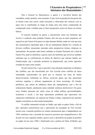 I Encontro de Pesquisadores
Iniciantes das Humanidades
195
Universidade Federal de Sergipe 21 a 24 de novembro de 2011 PET/UFS
Para o General La Maisonneuve, a guerra é o inevitável destino das
sociedades, sendo, portanto, uma constante. O que varia na perspectiva da guerra são
as formas como esta ocorre, sendo necessária a observação das variáveis com as
quais tem se manifestado ao longo do tempo para uma maior compreensão da
configuração atual e também para se fazer prospecções acerca do futuro em termos
bélicos.
O conceito moderno de guerra a caracterizaria como um fenômeno que
envolve o confronto entre unidades Estatais, fato este que na atual conjuntura, em
especial no pós Guerra Fria parece ser algo bastante diluído, tendo em vista que uma
das características registradas após o fim do ordenamento bipolar foi a eclosão de
diversos conflitos intraestatais marcados pelas perspectivas étnicas, religiosas ou
nacionalistas. Do período onde foram cunhados os Estados Nacionais até o final da
Guerra Fria, pode-se identificar a guerra como um fenômeno que envolveu unidades
soberanas que se confrontavam na defesa de objetivos que estavam ligados aos
Estados-nação, seja a proteção territorial ou populacional, seja contra agressões
oriundas de outros entes estatais.
No pós Guerra Fria, o que se percebe é uma alteração importante na dinâmica
dos conflitos, que são classificados por Van Creveld como conflitos de baixa
intensidade, caracterizados em geral por se situarem nas áreas de menor
desenvolvimento (sobretudo na África), envolvem partes que não apresentam
exércitos regulares e utilizam equipamento de baixa tecnologia. Os Estados
periféricos, que saíram da influência direta das superpotências com o fim do
ordenamento bipolar, adentraram numa realidade sistêmica desfavorável. Em geral,
esses Estados passaram por sérias crises de ordem política (governabilidade),
econômica e social, e até hoje representam problemas que repercutem nos
organismos multilaterais, em especial nas Nações Unidas, responsável por questões
ligadas à assistência ou intervenção humanitária.
O conflito intraestatal travado no Sudão, que opõe as partes Norte e Sul do
país, apresenta características que o aproximam da concepção de Van Creveld:
iniciou com a inserção periférica no cenário internacional após a independência em
1956; continuou com a ascensão de sucessivos governos que marginalizavam o Sul
do país nos anos seguintes aliado a graves secas e descoberta de jazidas de petróleo
na região sul nos anos 1980; e finalizando com a política de Omar Al-Bashir, que
 